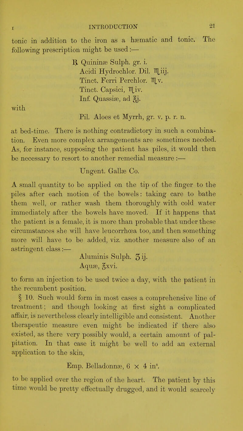 tonic in addition to the iron as a haematic and tonic. The following prescription might be used :— IjL QuininsB Sulph. gr. i. Acidi Hydrochlor. Dil. ITLiij. Tinct. Ferri Perchlor. Tll^v. Tinct. Capsici, TT^iv. Inf. Quassias, ad §j. with Pil. Aloes et Myrrh, gr. v. p. r. n. at bed-time. There is nothing contradictory in such a combina- tion. Even more complex arrangements are sometimes needed. As, for instance, supposing the patient has piles, it would then be necessary to resort to another remedial measure :— Ungent. Gallas Co. A small quantity to be applied on the tip of the finger to the piles after each motion of the bowels: taking care to bathe them well, or rather wash them thoroughly with cold water immediately after the bowels have moved. If it happens that the patient is a female, it is more than probable that under these circumstances she will have leucorrhcea too, and then something more will have to be added, viz. another measure also of an astringent class:— Aluminis Sulph. 5 ij- Aquse, §xvi. to form an injection to be used twice a day, with the patient in the recumbent position. § 10. Such would form in most cases a comprehensive line of treatment; and though looking at first sight a complicated affair, is nevertheless clearly intelligible and consistent. Another therapeutic measure even might be indicated if there also existed, as there very possibly would, a certain amount of pal- pitation. In that case it might be well to add an external application to the skin, Emp. Belladonnae, 6x4 inl to be applied over the region of the heart. The patient by this time would be pretty effectually drugged, and it would scarcely
