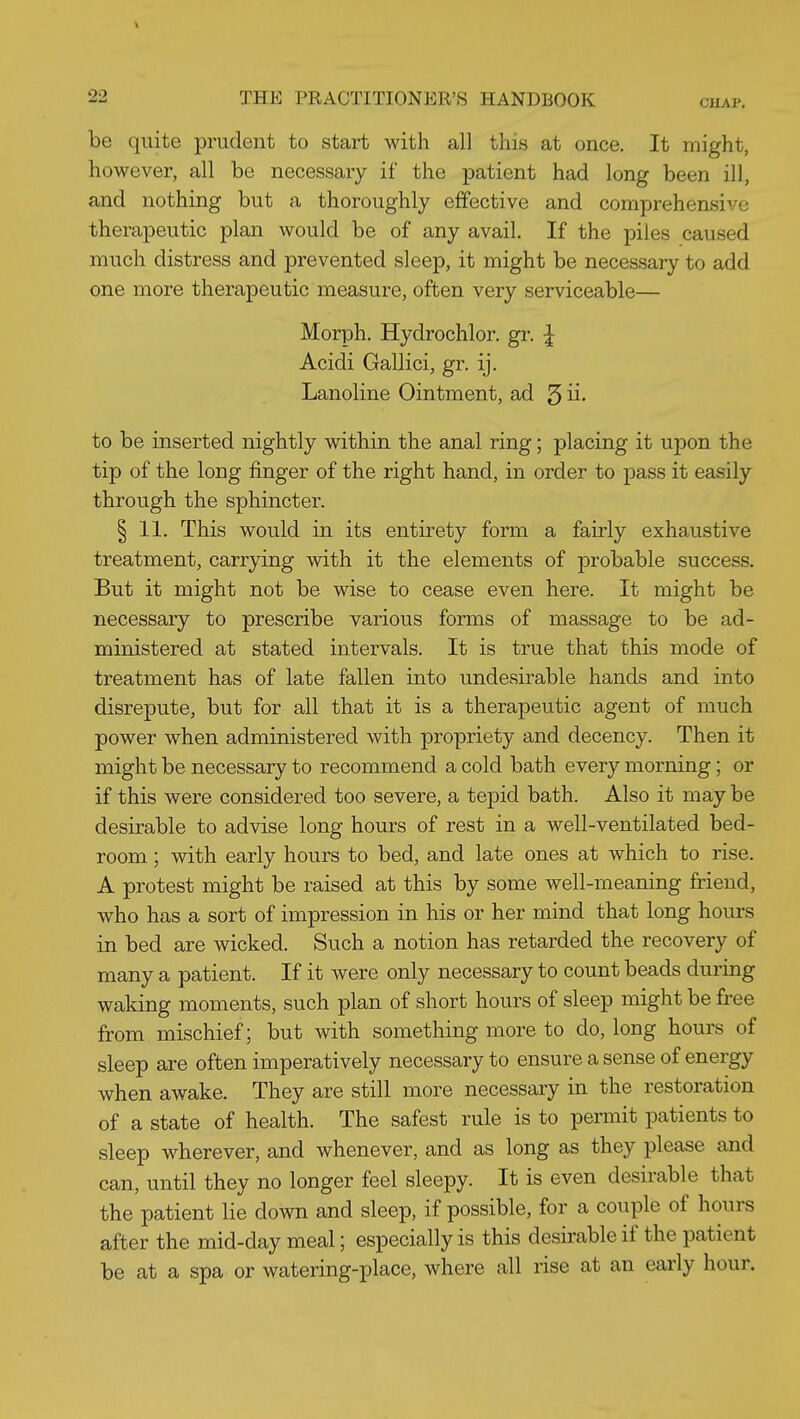 be quite prudent to start with all this at once. It might, however, all be necessary if the patient had long been ill, and nothing but a thoroughly effective and comprehensive therapeutic plan would be of any avail. If the piles caused much distress and prevented sleep, it might be necessary to add one more therapeutic measure, often very serviceable— Morph. Hydrochlor. gr. ^ Acidi Gallici, gr. ij. Lanoline Ointment, ad 5 ii* to be inserted nightly within the anal ring; placing it upon the tip of the long finger of the right hand, in order to pass it easily through the sphincter. § 11. This would in its entirety form a fairly exhaustive treatment, carrying with it the elements of probable success. But it might not be wise to cease even here. It might be necessary to prescribe various forms of massage to be ad- ministered at stated intervals. It is true that this mode of treatment has of late fallen into undesirable hands and into disrepute, but for all that it is a therapeutic agent of much power when administered with propriety and decency. Then it might be necessary to recommend a cold bath every morning; or if this were considered too severe, a tepid bath. Also it may be desirable to advise long hours of rest in a well-ventilated bed- room ; with early hours to bed, and late ones at which to rise. A protest might be raised at this by some well-meaning friend, who has a sort of impression in his or her mind that long hours in bed are wicked. Such a notion has retarded the recovery of many a patient. If it were only necessary to count beads during waking moments, such plan of short hours of sleep might be free from mischief; but with something more to do, long hours of sleep are often imperatively necessary to ensure a sense of energy when awake. They are still more necessary in the restoration of a state of health. The safest rule is to permit patients to sleep wherever, and whenever, and as long as they please and can, until they no longer feel sleepy. It is even desirable that the patient lie down and sleep, if possible, for a couple of hours after the mid-day meal; especially is this desirable if the patient be at a spa or watering-place, where all rise at an early hour.