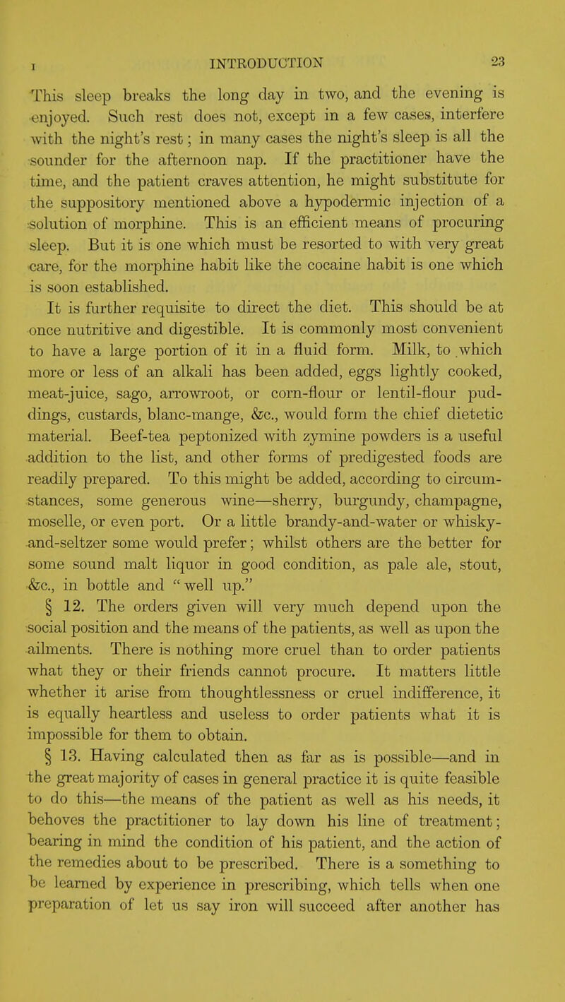 This sleep breaks the long day in two, and the evening is •enjoyed. Such rest does not, except in a few cases, interfere with the night's rest; in many cases the night's sleep is all the sounder for the afternoon nap. If the practitioner have the time, and the patient craves attention, he might substitute for the suppository mentioned above a hypodermic injection of a :Solution of morphine. This is an efficient means of procuring sleep. But it is one which must be resorted to with very great >care, for the morphine habit like the cocaine habit is one which is soon established. It is further requisite to direct the diet. This should be at once nutritive and digestible. It is commonly most convenient to have a large portion of it in a fluid form. Milk, to which more or less of an alkali has been added, eggs lightly cooked, meat-juice, sago, arrowroot, or corn-flour or lentil-flour pud- dings, custards, blanc-mange, &c., would form the chief dietetic material. Beef-tea peptonized with zymine powders is a useful addition to the list, and other forms of predigested foods are readily prepared. To this might be added, according to circum- stances, some generous wine—sherry, burgundy, champagne, moselle, or even port. Or a little brandy-and-water or whisky- and-seltzer some would prefer; whilst others are the better for some sound malt liquor in good condition, as pale ale, stout, &c., in bottle and well up. § 12. The orders given will very much depend upon the social position and the means of the patients, as well as upon the ailments. There is nothing more cruel than to order patients what they or their friends cannot procure. It matters little whether it arise from thoughtlessness or cruel indifference, it is equally heartless and useless to order patients what it is impossible for them to obtain. § 13. Having calculated then as far as is possible—and in the great majority of cases in general practice it is quite feasible to do this—the means of the patient as well as his needs, it behoves the practitioner to lay down his line of treatment; bearing in mind the condition of his patient, and the action of the remedies about to be prescribed. There is a something to be learned by experience in prescribing, which tells when one preparation of let us say iron will succeed after another has