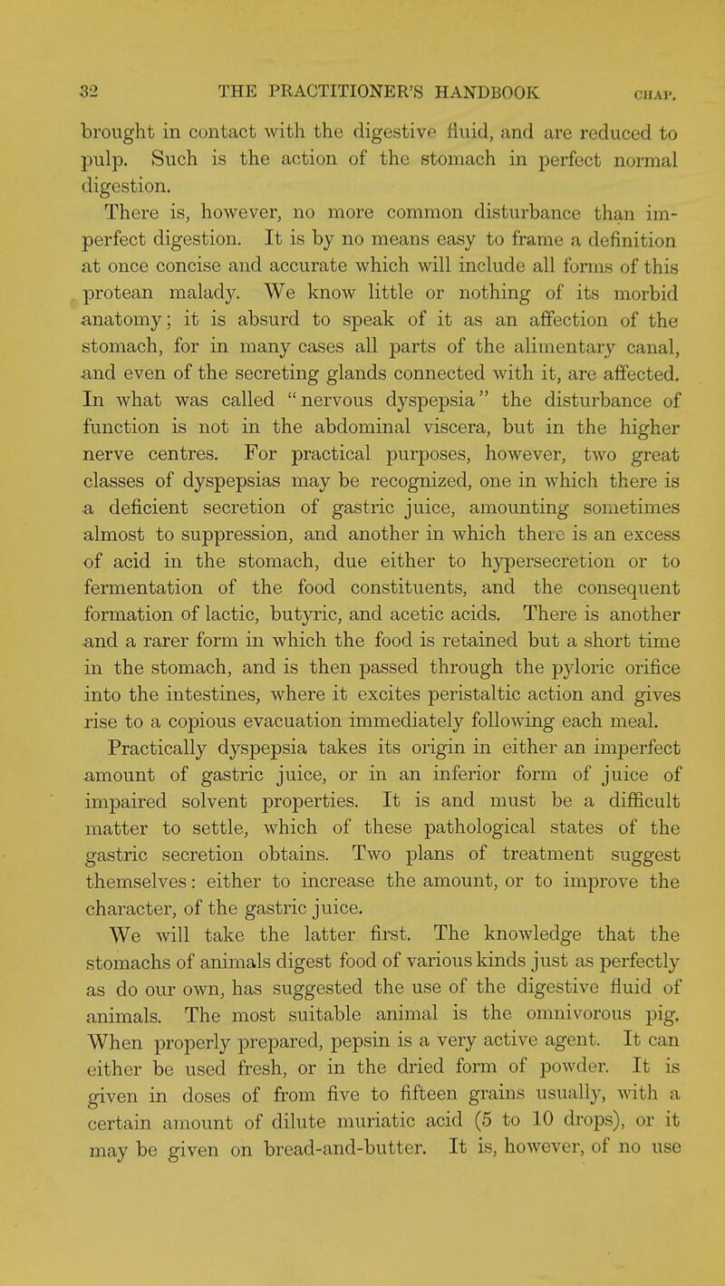 brought in contact with the digestive fluid, and are reduced to pulp. Such is the action of the stomach in perfect normal digestion. There is, however, no more common disturbance than im- perfect digestion. It is by no means easy to frame a definition at once concise and accurate which will include all forms of this protean malady. We know little or nothing of its morbid anatomy; it is absurd to speak of it as an affection of the stomach, for in many cases all parts of the alimentary canal, and even of the secreting glands connected with it, are affected. In what was called  nervous dyspepsia the disturbance of function is not in the abdominal viscera, but in the higher nerve centres. For practical j)urposes, however, two great classes of dyspepsias may be recognized, one in which there is ■a deficient secretion of gastric juice, amounting sometimes almost to suppression, and another in which there is an excess of acid in the stomach, due either to hypersecretion or to fermentation of the food constituents, and the consequent formation of lactic, butyric, and acetic acids. There is another and a rarer form in which the food is retained but a short time in the stomach, and is then passed through the pyloric orifice into the intestines, where it excites peristaltic action and gives rise to a copious evacuation immediately following each meal. Practically dyspepsia takes its origin in either an imperfect amount of gastric juice, or in an inferior form of juice of impaired solvent properties. It is and must be a difficult matter to settle, which of these pathological states of the gastric secretion obtains. Two plans of treatment suggest themselves: either to increase the amount, or to improve the character, of the gastric juice. We will take the latter first. The knowledge that the stomachs of animals digest food of various kinds just as perfectly as do our own, has suggested the use of the digestive fluid of animals. The most suitable animal is the omnivorous pig. When properly prepared, pepsin is a very active agent. It can either be used fresh, or in the dried form of powder. It is given in doses of from five to fifteen grains usually, with a certain amount of dilute muriatic acid (5 to 10 drops), or it may be given on bread-and-butter. It is, however, of no use