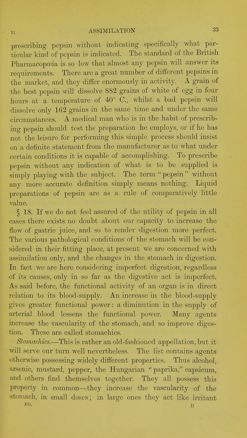 prescribing pepsin without indicating specifically what par- ticnlai' kind of pepsin is indicated. The standard of the British Pharmacopoeia is so low that almost any pepsin will answer its requirements. There are a great number of different pepsins in the market, and they differ enormously in activity. A grain of the best pepsin will dissolve 882 grains of white of egg in four hours at a temperature of 40° C, whilst a bad pepsin will dissolve only 162 grains in the same time and under the same cii'cumstances. A medical man who is in the habit of prescrib- ing pepsin should test the preparation he employs, or if he has not the leisure for performing this simple process should insist on a definite statement from the manufacturer as to what under ■certain conditions it is capable of accomplishing. To prescribe pepsin without any indication of what is to be supplied is simply playing with the subject. The term pepsin without any more accurate definition simply means nothing. Liquid preparations of pepsin are as a rule of comparatively little value. § 18. If we do not feel assured of the utility of pepsin in all cases there exists no doubt about our capacity to increase the flow of gastric juice, and so to render digestion more perfect. The various pathological conditions of the stomach will be con- sidered in their fitting place, at present we are concerned with assimilation only, and the changes in the stomach in digestion. In fact we are here considering imperfect digestion, regardless •of its causes, only in so far as the digestive act is imperfect. As said before, the functional activity of an organ is in direct relation to its blood-supply. An increase in the blood-supply gives greater functional power: a diminution in the supply of arterial blood lessens the functional power. Many agents increase the vascularity of the stomach, and so improve diges- tion. These are called stomachics. Stomachics.—This is rather an old-fashioned appellation, but it will serve our turn well nevertheless. The list contains agents otherwise possessing widely different properties. Thus alcohol, arsenic, mustard, pepper, the Hungarian  paprika, capsicum, and others find themselves together. They all possess this property in common—they increase the vascularity of the •stomach, in small doses; in large ones they act like irritant