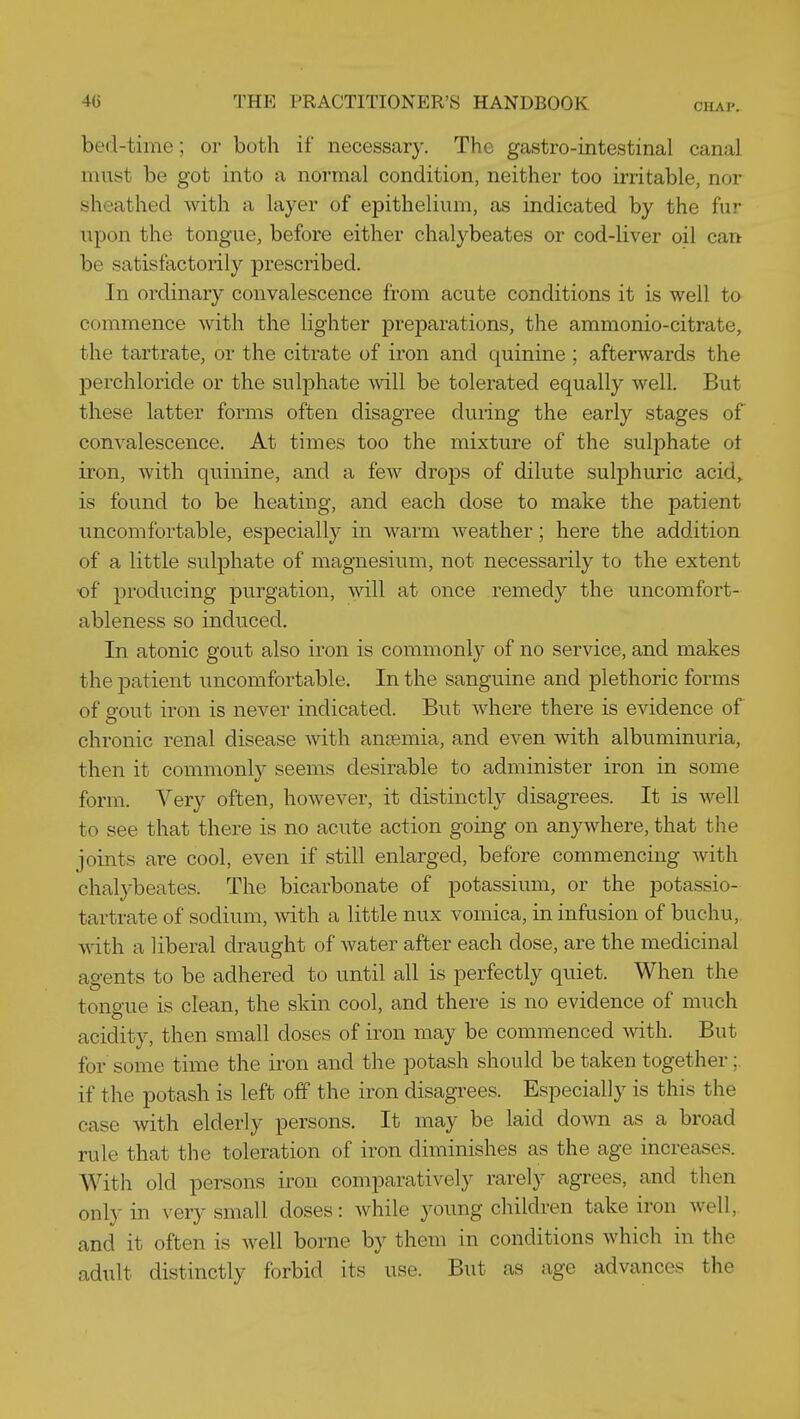 CHAP. bed-time; or both if necessary. The gastro-intestinal canal must be got into a normal condition, neither too irritable, nor sheathed with a layer of epithelium, as indicated by the fur upon the tongue, before either chalybeates or cod-liver oil can be satisfactorily prescribed. In ordinary convalescence from acute conditions it is well to commence with the lighter preparations, the ammonio-citrate, the tartrate, or the citrate of iron and quinine ; afterwards the perchloride or the sulphate will be tolerated equally well. But these latter forms often disagree during the early stages of convalescence. At times too the mixture of the sulphate ot iron, with quinine, and a few drops of dilute sulphuric acid^ is found to be heating, and each dose to make the patient uncomfortable, especially in warm weather; here the addition of a little sulphate of magnesium, not necessarily to the extent -of producing purgation, Avill at once remedy the uncomfort- ableness so induced. In atonic gout also iron is commonly of no service, and makes the patient uncomfortable. In the sanguine and plethoric forms of gout iron is never indicated. But where there is evidence of chronic renal disease with anjemia, and even with albuminuria, then it commonly seems desirable to administer iron in some form. Very often, however, it distinctly disagrees. It is Avell to see that there is no acute action going on anywhere, that the joints are cool, even if still enlarged, before commencing with chalybeates. The bicarbonate of potassium, or the potassio- tartrate of sodium, with a little nux vomica, in infusion of buchu, with a liberal draught of water after each dose, are the medicinal agents to be adhered to until all is perfectly quiet. When the tongue is clean, the skin cool, and there is no evidence of much acidity, then small doses of iron may be commenced with. But for some time the iron and the potash should be taken together;. if the potash is left off the iron disagrees. Especially is this the case with elderly persons. It may be laid down as a broad rule that the toleration of iron diminishes as the age increases. With old persons iron comparatively rarely agrees, and then only in very small doses: while young children take iron well, and it often is well borne by them in conditions which in the adult distinctly forbid its use. But as age advances the