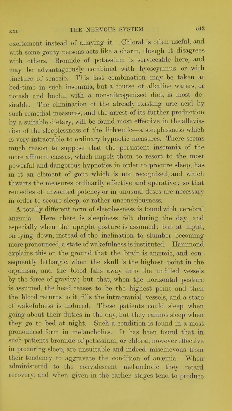 excitement instead of allaying it. Chloral is often useful, and with some gouty persons acts like a charm, though it disagrees with others. Bromide of potassium is serviceable here, and may be advantageously combined with hyoscyamus or with tincture of senecio. This last combination may be taken at bed-time in such insomnia, but a course of alkaline waters, or potash and buchu, with a non-nitrogenized diet, is most de- sirable. The elimination of the already existing uric acid by such remedial measures, and the arrest of its further production by a suitable dietary, will be found most effective in the allevia- tion of the sleeplessness of the lithasmic—a sleeplessness which is very intractable to ordinary hypnotic measures. There seems much reason to suppose that the persistent insomnia of the more affluent classes, which impels them to resort to the most jDowerful and dangerous hypnotics in order to procure sleep, has in it an element of gout which is not recognized, and which thwarts the measures ordinarily effective and operative; so that remedies of unwonted potency or in unusual doses are necessary in order to secure sleep, or rather unconsciousness. A totally different form of sleeplessness is found with cerebral antemia. Here there is sleepiness felt during the day, and especially when the upright posture is assumed; but at night,. on lying down, instead of the inclination to slumber becoming more pronounced, a state of wakefulness is instituted. Hammond explains this on the ground that the brain is anaemic, and con- sequently lethargic, when the skull is the highest point in the organism, and the blood falls away into the unfilled vessels by the force of gravity; but that, when the horizontal posture is assumed, the head ceases to be the highest point and then the blood returns to it, fills the intracranial vessels, and a state of wakefulness is induced. These patients could sleep when going about their duties in the day, but they cannot sleep when they go to bed at night. Such a condition is found in a most pronounced form in melancholies. It has been found that in such patients bromide of potassium, or chloral, however effective in procuring sleep, are unsuitable and indeed mischievous from their tendency to aggravate the condition of anaemia. When administered to the convalescent melancholic they retard recovery, and when given in the earlier stages tend to produce