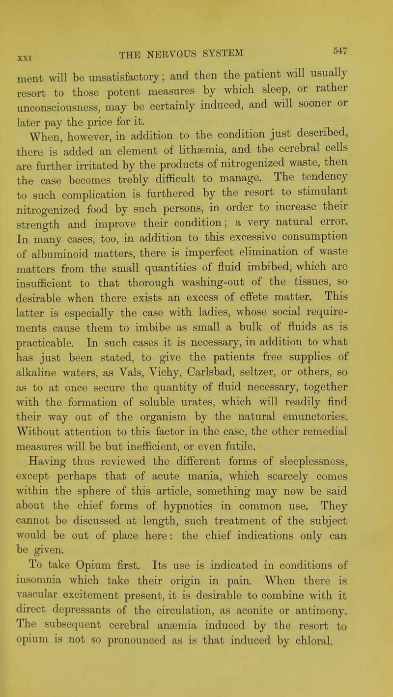 ment will be unsatisfactory; and then the patient will usually resort to those potent measures by which sleep, or rather unconsciousness, may be certainly induced, and will sooner or later pay the price for it. When, however, in addition to the condition just described, there is added an element of lithsemia, and the cerebral cells are further irritated by the products of nitrogenized waste, then the case becomes trebly difficult to manage. The tendency to such complication is furthered by the resort to stimulant nitrogenized food by such persons, in order to increase their strength and improve their condition; a very natural error. In many cases, too, in addition to this excessive consumption of albuminoid matters, there is imperfect elimination of waste matters from the small quantities of fluid imbibed, which are insufficient to that thorough washing-out of the tissues, so desirable when there exists an excess of effete matter. This latter is especially the case with ladies, whose social require- ments cause them to imbibe as small a bulk of fluids as is practicable. In such cases it is necessary, in addition to what has just been stated, to give the patients free supplies of alkaline waters, as Vals, Vichy, Carlsbad, seltzer, or others, so as to at once secure the quantity of fluid necessary, together with the formation of soluble urates, which will readily find their way out of the organism by the natural emunctories. Without attention to this factor in the case, the other remedial measures will be but inefficient, or even futile. Having thus reviewed the different forms of sleeplessness, except perhaps that of acute mania, which scarcely comes within the sphere of this article, something may now be said about the chief forms of hypnotics in common use. They cannot be discussed at length, such treatment of the subject would be out of place here: the chief indications only can be given. To take Opium first. Its use is indicated in conditions of insomnia which take their origin in pain. When there is vascular excitement present, it is desirable to combine with it direct depressants of the circulation, as aconite or antimony. The subsequent cerebral anaemia induced by the resort to opium is not so pronounced as is that induced by chloral.