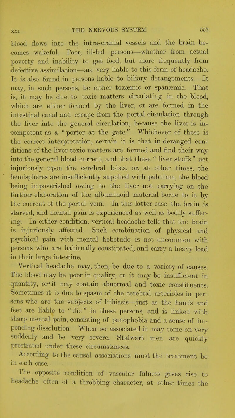 blood flows into the intra-cranial vessels and the brain be- comes wakeful Poor, ill-fed persons—whether from actual poverty and inability to get food, but more frequently from •defective assimilation—are very liable to this form of headache. It is also found in persons liable to biliary derangements. It may, in such persons, be either toxsemic or spanasmic. That is, it may be due to toxic matters circulating in the blood, which are either formed by the liver, or are formed in the intestinal canal and escape from the portal circulation through the liver into the general circulation, because the liver is in- competent as a  porter at the gate. Whichever of these is the correct interpretation, certain it is that in deranged con- ditions of the liver toxic matters are formed and find their way into the general blood current, and that these  liver stuffs  act injuriously upon the cerebral lobes, or, at other times, the hemispheres are insufficiently supplied with pabulum, the blood being impoverished owing to the liver not carrying on the further elaboration of the albuminoid material borne to it by the current of the portal vein. In this latter case the brain is starved, and mental pain is experienced as well as bodily suffer- ing. In either condition, vertical headache tells that the brain is injuriously affected. Such combination of physical and psychical pain with mental hebetude is not uncommon with persons who are habitually constipated, and carry a heavy load in their large intestine. Vertical headache may, then, be due to a variety of causes. The blood may be poor in quality, or it may be insufficient in quantity, or'it may contain abnormal and toxic constituents. Sometimes it is due to spasm of the cerebral arterioles in per- sons who are the subjects of lithiasis—just as the hands and feet are liable to die in these persons, and is linked with sharp mental pain, consisting of panophobia and a sense of im- pending dissolution. When so associated it may come on very suddenly and be very severe. Stalwart men are quickly prostrated under these circumstances. According to the causal associations must the treatment be in each case. The opposite condition of vascular fulness gives rise to headache often of a throbbing character, at other times the