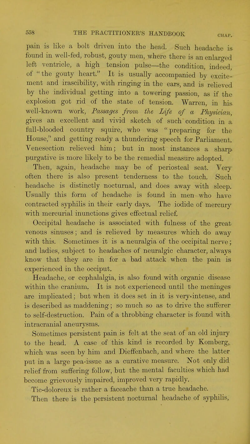 pain is like a bolt driven into the head. Such headache is found in well-fed, robust, gouty men, where there is an enlarged left ventricle, a high tension pulse—the condition, indeed, of the gouty heart, It is usually accompanied by excite- ment and irascibility, with ringing in the ears, and is relieved by the individual getting into a towering passion, as if the explosion got rid of the state of tension. Warren, in his well-known work. Passages from the Life of a Physician, gives an excellent and vivid sketch of such condition in a full-blooded country squire, who was  preparing for the House, and getting ready a thundering speech for Parliament. Venesection relieved him; but in most instances a sharp, purgative is more likely to be the remedial measure adopted. Then, again, headache may be of periosteal seat. Very often there is also present tenderness to the touch. Such headache is distinctly nocturnal, and does away with sleep. Usually this form of headache is found in men who have contracted syphilis in their early days. The iodide of mercury with mercurial inunctions gives effectual relief Occipital headache is associated with fulness of the great venous sinuses; and is relieved by measures which do away with this. Sometimes it is a neuralgia of the occipital nerve; and ladies, subject to headaches of neuralgic character, always know that they are in for a bad attack when the pain is experienced in the occiput. Headache, or cephalalgia, is also found with organic disease within the cranium. It is not experienced until the meninges are implicated; but when it does set in it is very* intense, and is described as maddening; so much so as to drive the sufferer to self-destruction. Pain of a throbbing character is found with intracranial aneurysms. Sometimes persistent pain is felt at the seat of an old injury to the head. A case of this kind is recorded by Komberg, which was seen by him and Dieffenbach, and where the latter put in a large pea-issue as a curative measure. Not only did relief from suffering follow, but the mental faculties which had become grievously impaired, improved very rapidly. Tic-doloreux is rather a faceache than a true headache. Then there is the persistent nocturnal headache of sj^hilis.