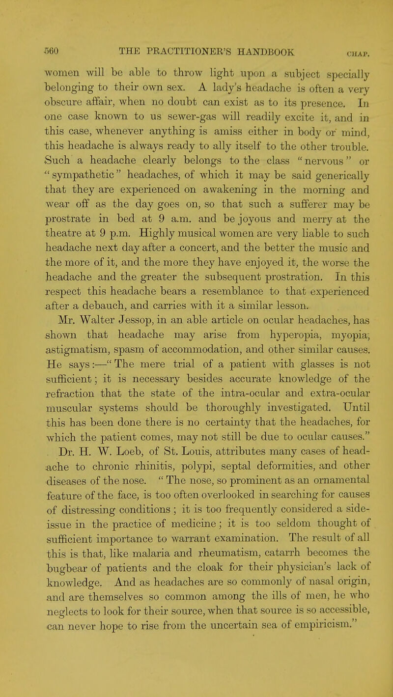 women will be able to throw light upon a subject specially belonging to their own sex. A lady's headache is often a very obscure affair, when no doubt can exist as to its presence. In one case known to us sewer-gas will readily excite it, and in this case, whenever anything is amiss either in body of mind, this headache is always ready to ally itself to the other trouble. Such a headache clearly belongs to the class nervous or  sympathetic headaches, of which it may be said generically that they are experienced on awakening in the morning and wear off as the day goes on, so that such a sufferer may be prostrate in bed at 9 a.m. and be joyous and merry at the theatre at 9 p.m. Highly musical women are very liable to such headache next day after a concert, and the better the music and the more of it, and the more they have enjoyed it, the worse the headache and the greater the subsequent prostration. In this respect this headache bears a resemblance to that experienced after a debauch, and carries with it a similar lesson. Mr. Walter Jessop, in an able article on ocular headaches, has shown that headache may arise from hyperopia, myopia; astigmatism, spasm of accommodation, and other similar causes. He says:— The mere trial of a patient ■\nth glasses is not sufficient; it is necessary besides accurate knowledge of the refraction that the state of the intra-ocular and extra-ocular muscular systems should be thoroughly investigated. Until this has been done there is no certainty that the headaches, for which the patient comes, may not still be due to ocular causes. Dr. H. W. Loeb, of St. Louis, attributes many cases of head- ache to chronic rhinitis, polj^i, septal deformities, and other diseases of the nose.  The nose, so prominent as an ornamental feature of the face, is too often overlooked in searching for causes of distressing conditions ; it is too frequently considered a side- issue in the practice of medicine; it is too seldom thought of sufficient importance to warrant examination. The result of all this is that, like malaria and rheumatism, catarrh becomes the bugbear of patients and the cloak for their physician's lack of knowledge. And as headaches are so commonly of nasal origin, and are themselves so common among the ills of men, he who neglects to look for their source, when that source is so accessible, can never hope to rise from the uncertain sea of empiricism.