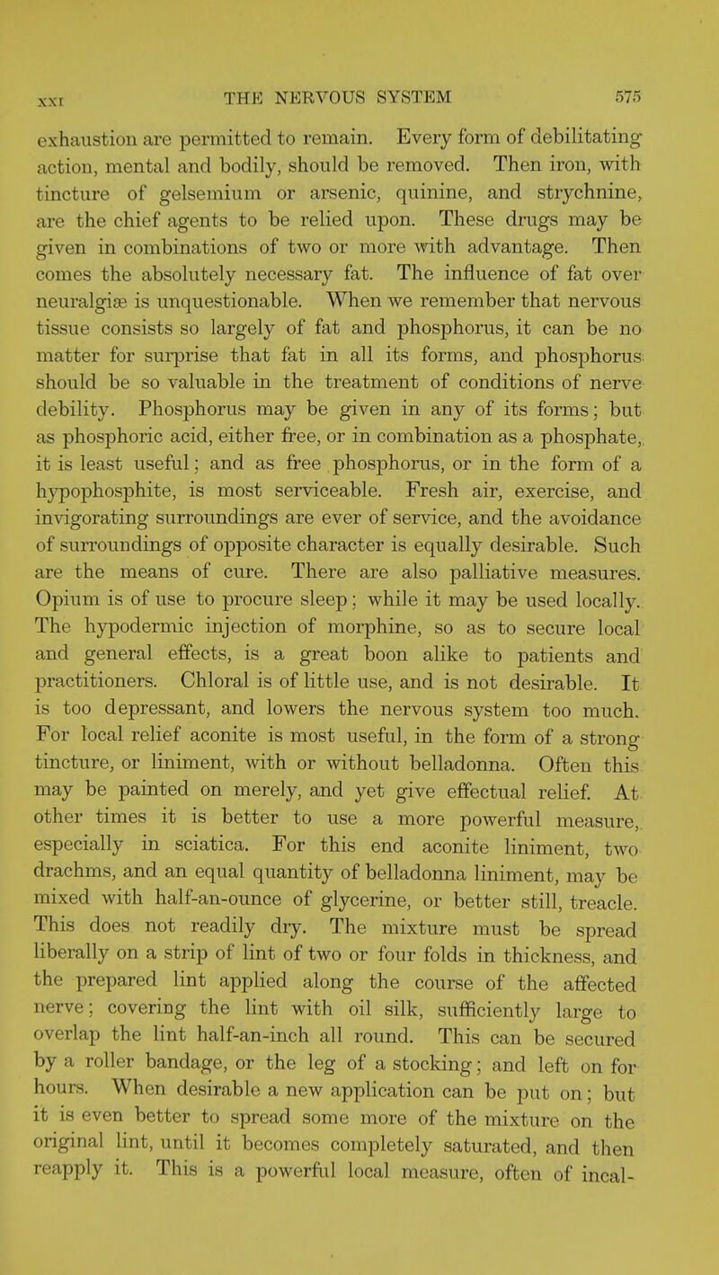 exhaustion are permitted to remain. Every form of debilitating- action, mental and bodily, should be removed. Then iron, with tincture of gelsemium or arsenic, quinine, and strychnine, are the chief agents to be relied upon. These drugs may be given in combinations of two or more with advantage. Then comes the absolutely necessary fat. The influence of fat over neuralgia is unquestionable. When we remember that nervous tissue consists so largely of fat and phosphorus, it can be no matter for surprise that fat in all its forms, and phosphorus- should be so valuable in the treatment of conditions of nerve debility. Phosphorus may be given in any of its forms; but as phosphoric acid, either free, or in combination as a phosphate,, it is least useful; and as free phosphorus, or in the form of a hypophosphite, is most serviceable. Fresh air, exercise, and invigorating surroundings are ever of service, and the avoidance of surroundings of opposite character is equally desirable. Such are the means of cure. There are also palliative measures. Opium is of use to procure sleep; while it may be used locally. The hypodermic injection of morphine, so as to secure local and general effects, is a great boon alike to patients and practitioners. Chloral is of little use, and is not desirable. It is too depressant, and lowers the nervous system too much. For local relief aconite is most useful, in the form of a strong tincture, or liniment, with or without belladonna. Often this may be painted on merely, and yet give effectual relief At- other times it is better to use a more powerful measure, especially in sciatica. For this end aconite liniment, two drachms, and an equal quantity of belladonna liniment, may be mixed with half-an-ounce of glycerine, or better still, treacle. This does not readily dry. The mixture must be spread liberally on a strip of lint of two or four folds in thickness, and the prepared lint applied along the course of the affected nerve; covering the lint with oil silk, sufficiently large to overlap the lint half-an-inch all round. This can be secured by a roller bandage, or the leg of a stocking; and left on for hours. When desirable a new application can be put on; but it is even better to spread some more of the mixture on the original lint, until it becomes completely saturated, and then reapply it. This is a powerful local measure, often of incal-