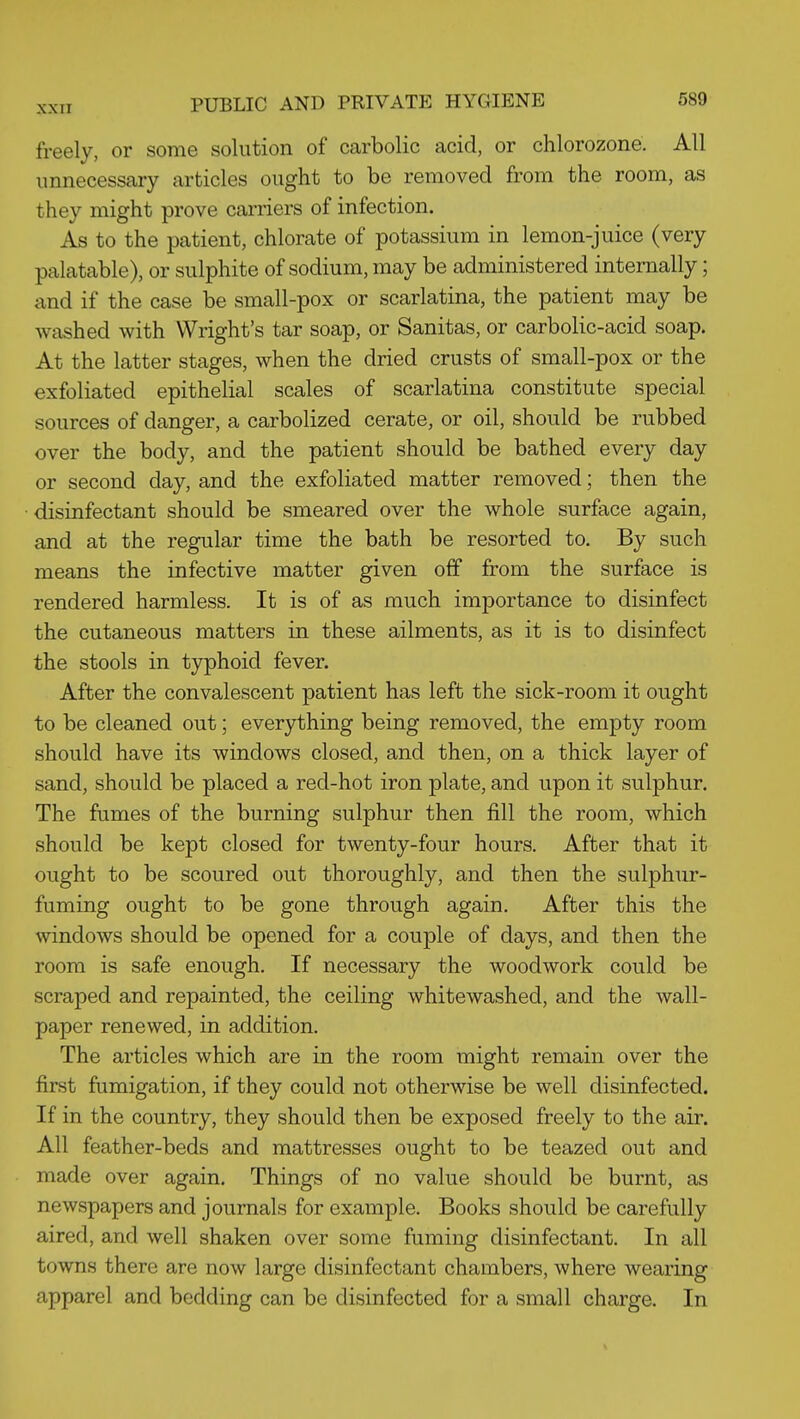 freely, or some solution of carbolic acid, or chlorozone. All unnecessary articles ought to be removed from the room, as they might prove carriers of infection. As to the patient, chlorate of potassium in lemon-juice (very palatable), or sulphite of sodium, may be administered internally; and if the case be small-pox or scarlatina, the patient may be washed with Wright's tar soap, or Sanitas, or carbolic-acid soap. At the latter stages, when the dried crusts of small-pox or the exfoliated epithelial scales of scarlatina constitute special sources of danger, a carbolized cerate, or oil, should be rubbed over the body, and the patient should be bathed every day or second day, and the exfoliated matter removed; then the disinfectant should be smeared over the whole surface again, and at the regular time the bath be resorted to. By such means the infective matter given off from the surface is rendered harmless. It is of as much importance to disinfect the cutaneous matters in these ailments, as it is to disinfect the stools in typhoid fever. After the convalescent patient has left the sick-room it ought to be cleaned out; everything being removed, the empty room should have its windows closed, and then, on a thick layer of sand, should be placed a red-hot iron plate, and upon it sulphur. The fumes of the burning sulphur then fill the room, which should be kept closed for twenty-four hours. After that it ought to be scoured out thoroughly, and then the sulphur- fuming ought to be gone through again. After this the windows should be opened for a couple of days, and then the room is safe enough. If necessary the woodwork could be scraped and repainted, the ceiling whitewashed, and the wall- paper renewed, in addition. The articles which are in the room might remain over the first fumigation, if they could not otherwise be well disinfected. If in the country, they should then be exposed freely to the air. All feather-beds and mattresses ought to be teazed out and made over again. Things of no value should be burnt, as newspapers and journals for example. Books should be carefully aired, and well shaken over some fuming disinfectant. In all towns there are now large disinfectant chambers, where wearing apparel and bedding can be disinfected for a small charge. In