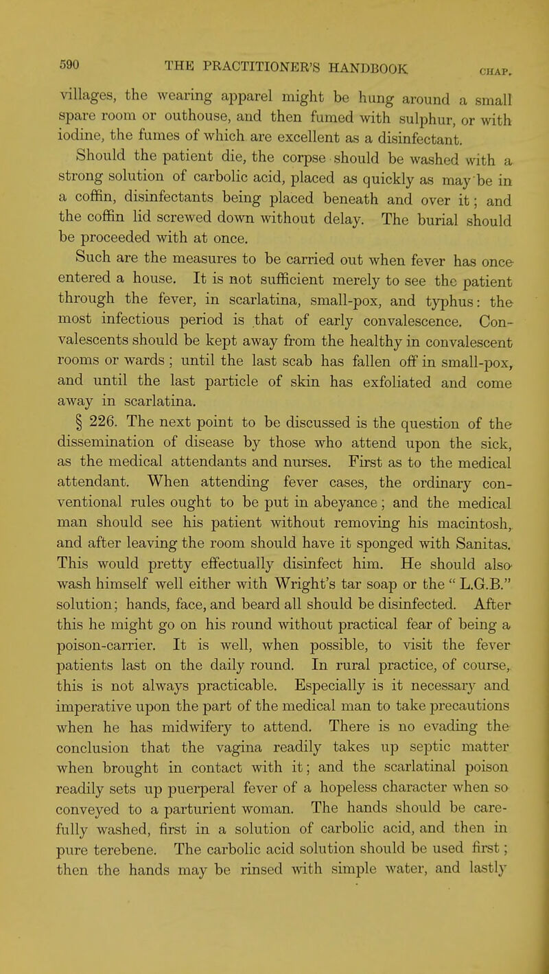 villages, the Avearing apparel might be hung around a small spare room or outhouse, and then fumed with sulphur, or with iodine, the fumes of which are excellent as a disinfectant. Should the patient die, the corpse should be washed with a strong solution of carbolic acid, placed as quickly as may be in a coffin, disinfectants being placed beneath and over it; and the coffin lid screwed down without delay. The burial should be proceeded with at once. Such are the measures to be carried out when fever has once- entered a house. It is not sufficient merely to see the patient through the fever, in scarlatina, small-pox, and ty^jhus: the most infectious period is that of early convalescence. Con- valescents should be kept away from the healthy in convalescent rooms or wards ; until the last scab has fallen off in small-pox, and until the last particle of skin has exfoliated and come away in scarlatina. § 226. The next point to be discussed is the question of the dissemination of disease by those who attend upon the sick, as the medical attendants and nurses. First as to the medical attendant. When attending fever cases, the ordinary con- ventional rules ought to be put in abeyance; and the medical man should see his patient without removing his macintosh, and after leaving the room should have it sponged with Sanitas, This would pretty effectually disinfect him. He should also' wash himself well either with Wright's tar soap or the  L.G.B. solution; hands, face, and beard all should be disinfected. After this he might go on his round without practical fear of being a poison-carrier. It is well, when possible, to visit the fever patients last on the daily round. In rural practice, of course, this is not always practicable. Especially is it necessary and imperative upon the part of the medical man to take precautions when he has midwifery to attend. There is no evading the conclusion that the vagina readily takes up septic matter when brought in contact with it; and the scarlatinal poison readily sets up puerperal fever of a hopeless character when so conveyed to a parturient woman. The hands should be care- fully washed, first in a solution of carbolic acid, and then in pure terebene. The carbolic acid solution should be used first; then the hands may be rinsed with simple water, and lastly