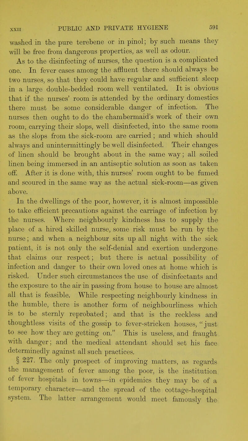 washed in the pure terebene or in pinol; by such means they will be free from dangerous properties, as well as odour. As to the disinfecting of nurses, the question is a complicated one. In fever cases among the affluent there should always be two nurses, so that they could have regular and sufficient sleep in a large double-bedded room well ventilated. It is obvious that if the nurses' room is attended by the ordinary domestics there must be some considerable danger of infection. The nurses then ought to do the chambermaid's work of their own room, carrying their slops, well disinfected, into the same room as the slops from the sick-room are carried ; and which should always and unintermittingly be well disinfected. Their changes of linen should be brought about in the same way; all soiled linen being immersed in an antiseptic solution as soon as taken off. After it is done with, this nurses' room ought to be fumed and scoured in the same way as the actual sick-room—as given above. In the dwellings of the poor, however, it is almost impossible to take efficient precautions against the carriage of infection by the nurses. Where neighbourly kindness has to supply the place of a hired skilled nurse, some risk must be run by the nurse; and when a neighbour sits up all night with the sick patient, it is not only the self-denial and exertion undergone that claims our respect; but there is actual possibility of infection and danger to their own loved ones at home which is risked. Under such circumstances the use of disinfectants and the exposure to the air in passing from house to house are almost all that is feasible. While respecting neighbourly kindness in the humble, there is another form of neighbourliness which is to be sternly reprobated; and that is the reckless and thoughtless visits of the gossip to fever-stricken houses, just to see how they are getting on. This is useless, and fraught with danger; and the medical attendant should set his face determinedly against all such practices. § 227. The only prospect of improving matters, as regards the management of fever among the poor, is the institution of fever hospitals in towns—in epidemics they may be of a temporary character—and the spread of the cottage-hospital system. The latter arrangement would meet famously the