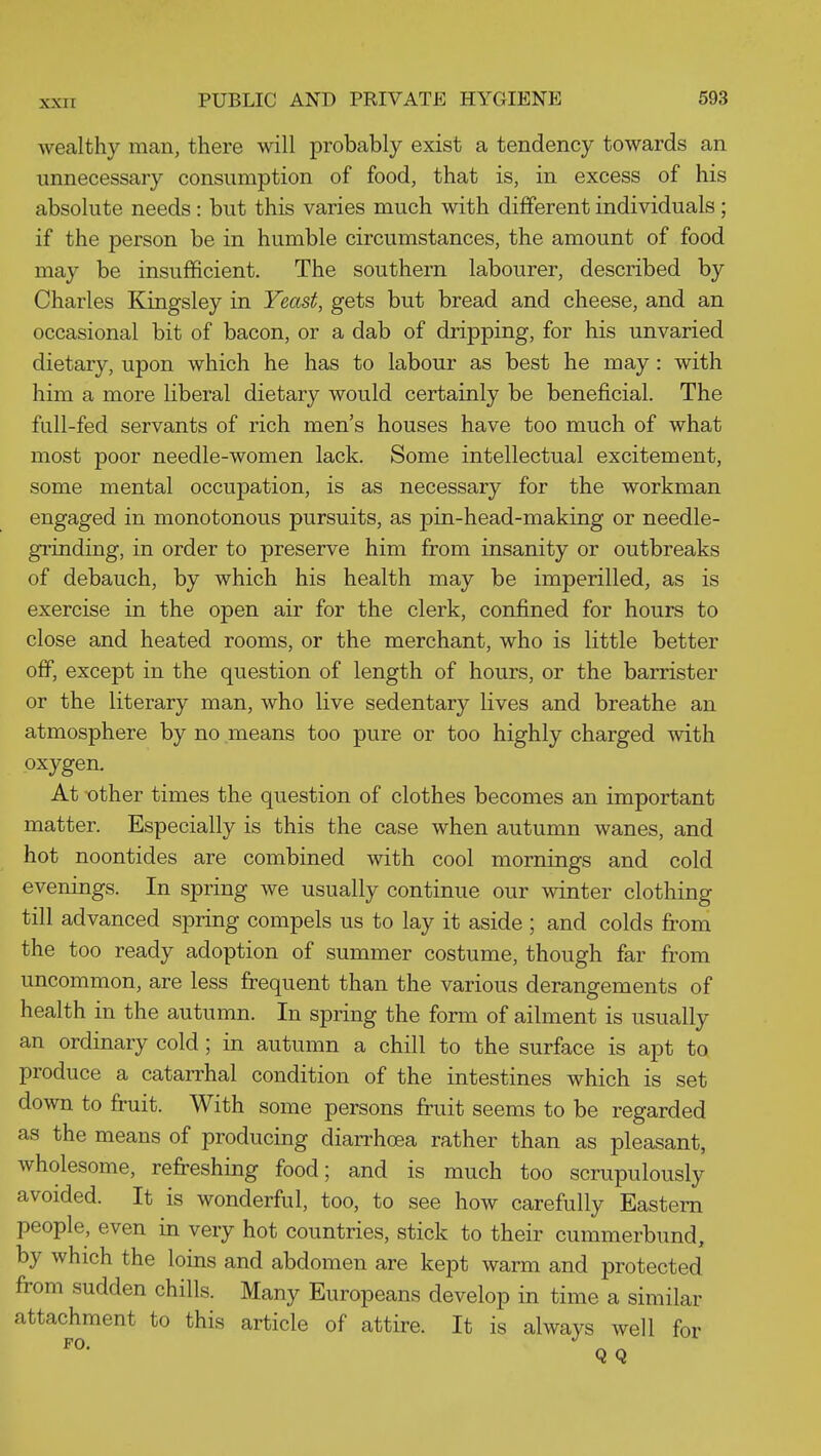 wealthy man, there will probably exist a tendency towards an unnecessary consumption of food, that is, in excess of his absolute needs : but this varies much with different individuals; if the person be in humble circumstances, the amount of food may be insufficient. The southern labourer, described by Charles Kingsley in Yeast, gets but bread and cheese, and an occasional bit of bacon, or a dab of dripping, for his unvaried dietary, upon which he has to labour as best he may: with him a more liberal dietary would certainly be beneficial. The fall-fed servants of rich men's houses have too much of what most poor needle-women lack. Some intellectual excitement, some mental occupation, is as necessary for the workman engaged in monotonous pursuits, as pin-head-making or needle- gi'inding, in order to preserve him from insanity or outbreaks of debauch, by which his health may be imperilled, as is exercise in the open air for the clerk, confined for hours to close and heated rooms, or the merchant, who is little better off, except in the question of length of hours, or the barrister or the literary man, who live sedentary lives and breathe an atmosphere by no means too pure or too highly charged mth oxygen. At other times the question of clothes becomes an important matter. Especially is this the case when autumn wanes, and hot noontides are combined with cool mornings and cold evenings. In spring we usually continue our winter clothing till advanced spring compels us to lay it aside ; and colds from the too ready adoption of summer costume, though far from uncommon, are less frequent than the various derangements of health in the autumn. In spring the form of ailment is usually an ordinary cold; in autumn a chill to the surface is apt to produce a catarrhal condition of the intestines which is set down to fruit. With some persons fruit seems to be regarded as the means of producing diarrhoea rather than as pleasant, wholesome, refreshing food; and is much too scrupulously avoided. It is wonderful, too, to see how carefully Eastern people, even in very hot countries, stick to their cummerbund, by which the loins and abdomen are kept warm and protected from sudden chills. Many Europeans develop in time a similar attachment to this article of attire. It is always well for