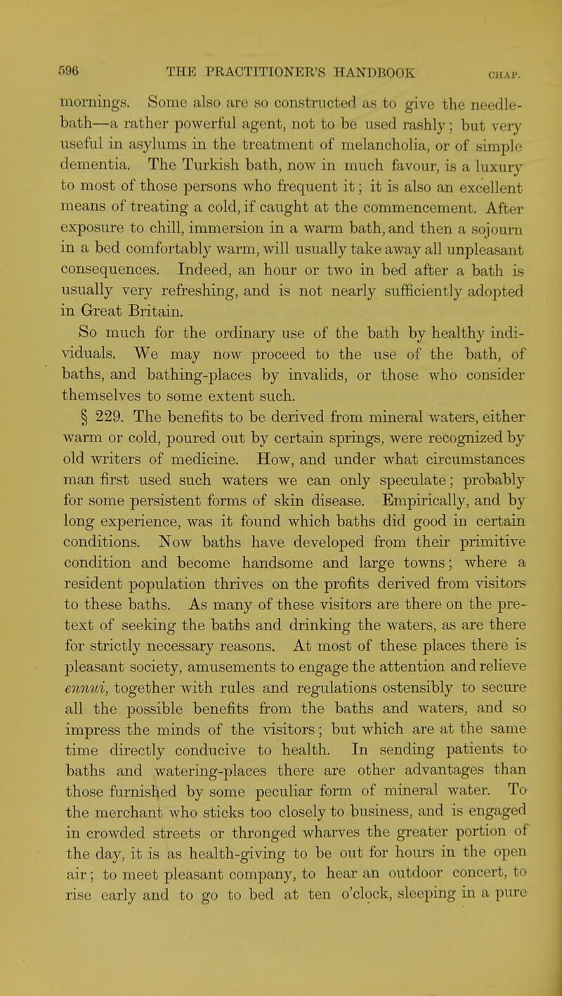 mornings. Some also are so constructed as to give the needle- bath—a rather powerful agent, not to be used rashly; but very useful in asylums in the treatment of melancholia, or of simple dementia. The Turkish bath, now in much favour, is a luxury to most of those persons who frequent it; it is also an excellent means of treating a cold, if caught at the commencement. After exposure to chill, immersion in a warm bath, and then a sojourn in a bed comfortably warm, will usually take away all unpleasant consequences. Indeed, an hour or two in bed after a bath is usually very refreshing, and is not nearly sufficiently adopted in Great Britain. So much for the ordinary use of the bath by healthy indi- viduals. We may now proceed to the use of the bath, of baths, and bathing-places by invalids, or those who consider themselves to some extent such. § 229. The benefits to be derived from mineral v/aters, either warm or cold, poured out by certain springs, were recognized by old wi'iters of medicine. How, and under what circumstances man first used such waters we can only speculate; probably for some persistent forms of skin disease. Empirically, and by long experience, was it found which baths did good in certain conditions. Now baths have developed from their primitive condition and become handsome and large towns; where a resident population thrives on the profits derived from visitors to these baths. As many of these visitors are there on the pre- text of seeking the baths and drinking the waters, as are there for strictly necessary reasons. At most of these places there is pleasant society, amusements to engage the attention and relieve ennui, together with rules and regulations ostensibly to secure all the possible benefits from the baths and waters, and so impress the minds of the visitors; but which are at the same time directly conducive to health. In sending patients ta baths and watering-places there are other advantages than those furnished by some peculiar form of mineral water. To the merchant who sticks too closely to business, and is engaged in crowded streets or thronged wharves the greater portion of the day, it is as health-giving to be out for hours in the open air; to meet pleasant company, to hear an outdoor concert, to rise early and to go to bed at ten o'cbck, sleeping in a pure