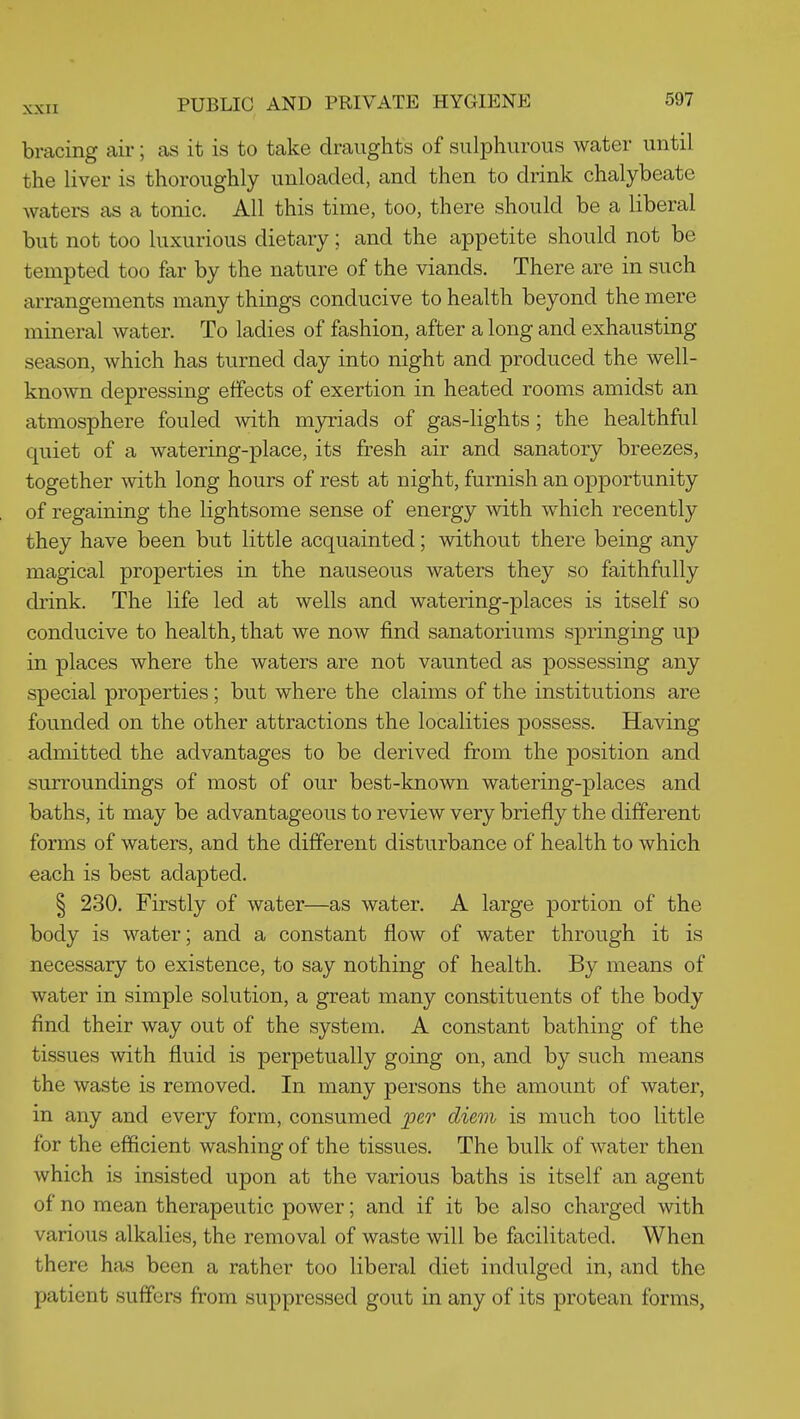 bracing air; as it is to take draughts of sulphurous water until the liver is thoroughly unloaded, and then to drink chalybeate waters as a tonic. All this time, too, there should be a liberal but not too luxurious dietary; and the appetite should not be tempted too far by the nature of the viands. There are in such arrangements many things conducive to health beyond the mere mineral water. To ladies of fashion, after a long and exhausting season, which has turned day into night and produced the well- known depressing effects of exertion in heated rooms amidst an atmosphere fouled with myriads of gas-lights; the healthful quiet of a watering-place, its fresh air and sanatory breezes, together with long hours of rest at night, furnish an opportunity of regaining the lightsome sense of energy with which recently they have been but little acquainted; without there being any magical properties in the nauseous waters they so faithfully drink. The life led at wells and watering-places is itself so conducive to health, that we now find sanatoriums springing up in places where the waters are not vaunted as possessing any special properties ; but where the claims of the institutions are founded on the other attractions the localities possess. Having admitted the advantages to be derived from the position and surroundings of most of our best-known watering-places and baths, it may be advantageous to review very briefly the different forms of waters, and the different disturbance of health to which each is best adapted. § 230. Firstly of water—as water. A large portion of the body is water; and a constant flow of water through it is necessary to existence, to say nothing of health. By means of water in simple solution, a great many constituents of the body find their way out of the system. A constant bathing of the tissues with fluid is perpetually going on, and by such means the waste is removed. In many persons the amount of water, in any and every form, consumed per diem is much too little for the efficient washing of the tissues. The bulk of water then which is insisted upon at the various baths is itself an agent of no mean therapeutic power; and if it be also charged with various alkalies, the removal of waste will be facilitated. When there has been a rather too liberal diet indulged in, and the patient suffers from suppressed gout in any of its protean forms,