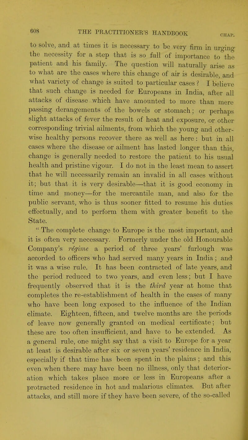 to solve, and at times it is necessary to be very firm in urging the necessity for a step that is so full of importance to the patient and his family. The question will naturally arise as to what are the cases where this change of air is desirable, and what variety of change is suited to particular cases ? I believe that such change is needed for Europeans in India, after all attacks of disease which have amounted to more than mere jDassing derangements of the bowels or stomach; or perhaps slight attacks of fever the result of heat and exposure, or other corresponding trivial ailments, from which the young and other- wise healthy persons recover there as well as here: but in all cases where the disease or ailment has lasted longer than this, change is generally needed to restore the patient to his usual health and pristine vigour. I do not in the least mean to assert that he will necessarily remain an invalid in all cases without it; but that it is very desirable—that it is good economy in time and money—for the mercantile man, and also for the public servant, who is thus sooner fitted to resume his duties eflfectually, and to perform them with greater benefit to the State.  The complete change to Europe is the most important, and it is often very necessary. Formerly under the old Honourable Company's rSgime a period of three years' furlough was accorded to officers who had served many years in India; and it was a wise rule. It has been contracted of late years, and the period reduced to two years, and even less; but I have frequently observed that it is the third year at home that completes the re-establishment of health in the cases of many who have been long exposed to the influence of the Indian climate. Eighteen, fifteen, and twelve months are the periods of leave now generally granted on medical certificate; but these are too often insufficient, and have to be extended. As a general rule, one might say that a visit to Europe for a year at least is desirable after six or seven years' residence in India, especially if that time has been spent in the plains ; and this even when there may have been no illness, only that deterior- ation which takes place more or less in Europeans after a protracted residence in hot and malarious climates. But after attacks, and still more if they have been severe, of the so-called