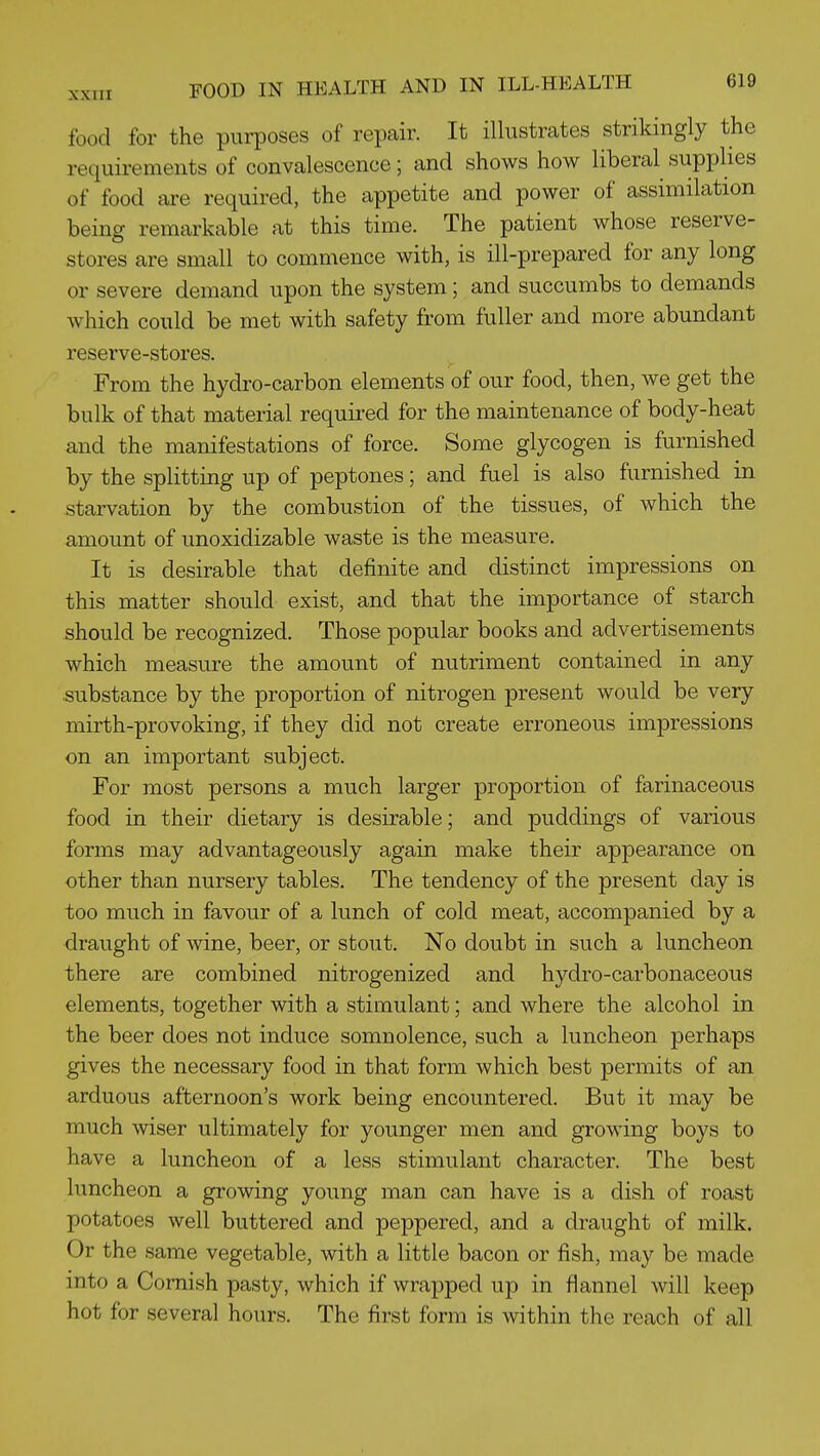 food for the purposes of repair. It illustrates strikingly the requirements of convalescence; and shows how liberal supphes of food are required, the appetite and power of assimilation being remarkable at this time. The patient whose reserve- stores are small to commence with, is ill-prepared for any long or severe demand upon the system; and succumbs to demands which could be met with safety from fuller and more abundant reserve-stores. From the hydro-carbon elements of our food, then, we get the bulk of that material requii-ed for the maintenance of body-heat and the manifestations of force. Some glycogen is furnished by the splitting up of peptones; and fuel is also furnished in starvation by the combustion of the tissues, of which the amount of unoxidizable waste is the measure. It is desirable that definite and distinct impressions on this matter should exist, and that the importance of starch should be recognized. Those popular books and advertisements which measure the amount of nutriment contained in any substance by the proportion of nitrogen present would be very mirth-provoking, if they did not create erroneous impressions on an important subject. For most persons a much larger proportion of farinaceous food in their dietary is desirable; and puddings of various forms may advantageously again make their appearance on other than nursery tables. The tendency of the present day is too much in favour of a lunch of cold meat, accompanied by a draught of wine, beer, or stout. No doubt in such a luncheon there are combined nitrogenized and hydro-carbonaceous elements, together with a stimulant; and where the alcohol in the beer does not induce somnolence, such a luncheon perhaps gives the necessary food in that form which best permits of an arduous afternoon's work being encountered. But it may be much wiser ultimately for younger men and growing boys to have a luncheon of a less stimulant character. The best luncheon a growing young man can have is a dish of roast potatoes well buttered and peppered, and a draught of milk. Or the same vegetable, with a little bacon or fish, may be made into a Cornish pasty, which if wrapped up in flannel will keep hot for several hours. The first form is within the reach of all