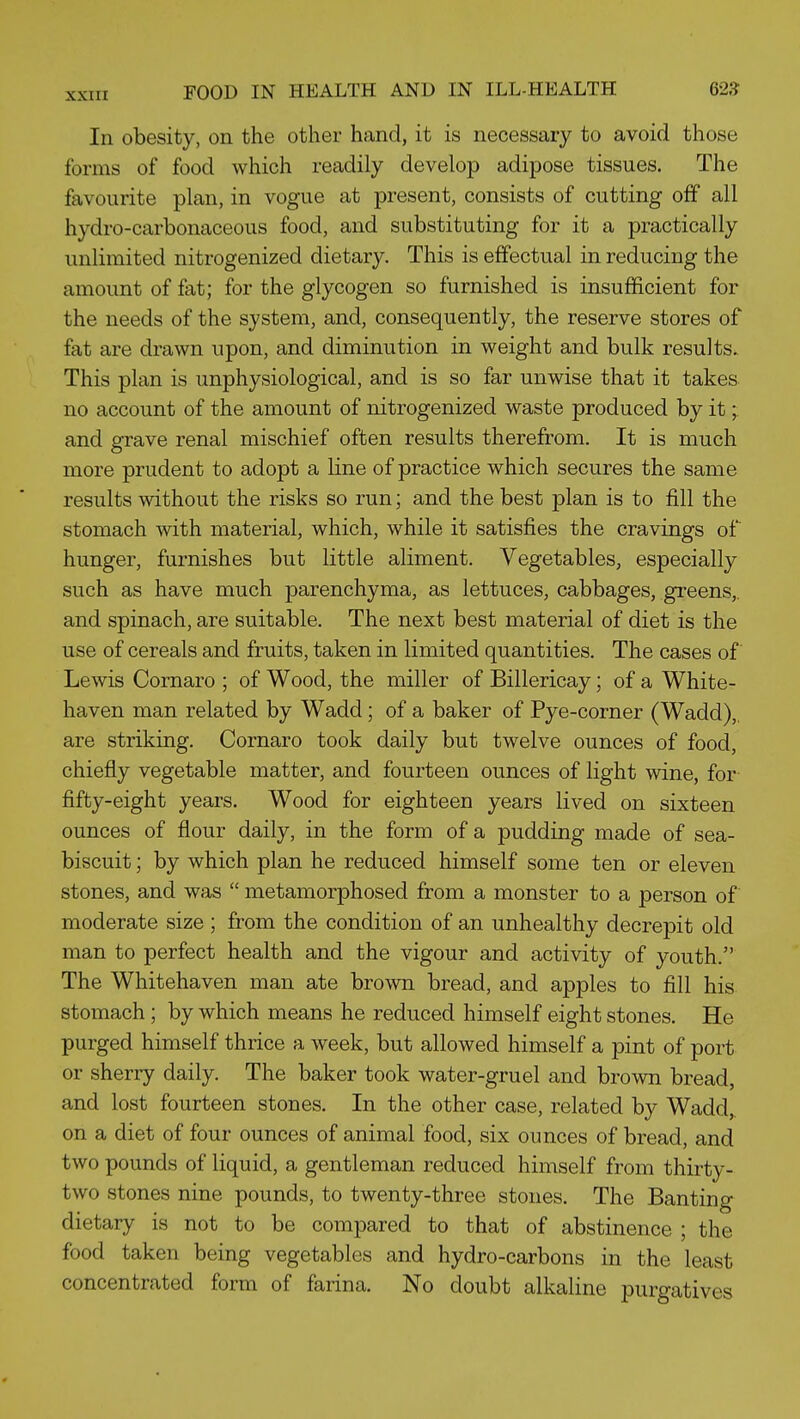 In obesity, on the other hand, it is necessary to avoid those forms of food which readily develop adipose tissues. The favourite plan, in vogue at present, consists of cutting off all hydro-carbonaceous food, and substituting for it a practically unlimited nitrogenized dietary. This is effectual in reducing the amount of fat; for the glycogen so furnished is insufficient for the needs of the system, and, consequently, the reserve stores of fat are drawn upon, and diminution in weight and bulk results. This plan is unphysiological, and is so far unwise that it takes no account of the amount of nitrogenized waste produced by it; and grave renal mischief often results therefrom. It is much more prudent to adopt a line of practice which secures the same results without the risks so run; and the best plan is to fill the stomach with material, which, while it satisfies the cravings of hunger, furnishes but little aliment. Vegetables, especially such as have much parenchyma, as lettuces, cabbages, greens,, and spinach, are suitable. The next best material of diet is the use of cereals and fruits, taken in limited quantities. The cases of Lewis Cornaro ; of Wood, the miller of Billericay; of a White- haven man related by Wadd; of a baker of Pye-corner (Wadd),. are striking. Cornaro took daily but twelve ounces of food, chiefly vegetable matter, and fourteen ounces of light wine, for fifty-eight years. Wood for eighteen years lived on sixteen ounces of flour daily, in the form of a pudding made of sea- biscuit ; by which plan he reduced himself some ten or eleven stones, and was  metamorphosed from a monster to a person of moderate size ; from the condition of an unhealthy decrepit old man to perfect health and the vigour and activity of youth. The Whitehaven man ate brown bread, and apples to fill his stomach; by which means he reduced himself eight stones. He purged himself thrice a week, but allowed himself a pint of port or sherry daily. The baker took water-gruel and brown bread, and lost fourteen stones. In the other case, related by Wadd, on a diet of four ounces of animal food, six ounces of bread, and two pounds of liquid, a gentleman reduced himself from thirty- two stones nine pounds, to twenty-three stones. The Banting dietary is not to be compared to that of abstinence ; the food taken being vegetables and hydro-carbons in the least concentrated form of farina. No doubt alkaline purgatives