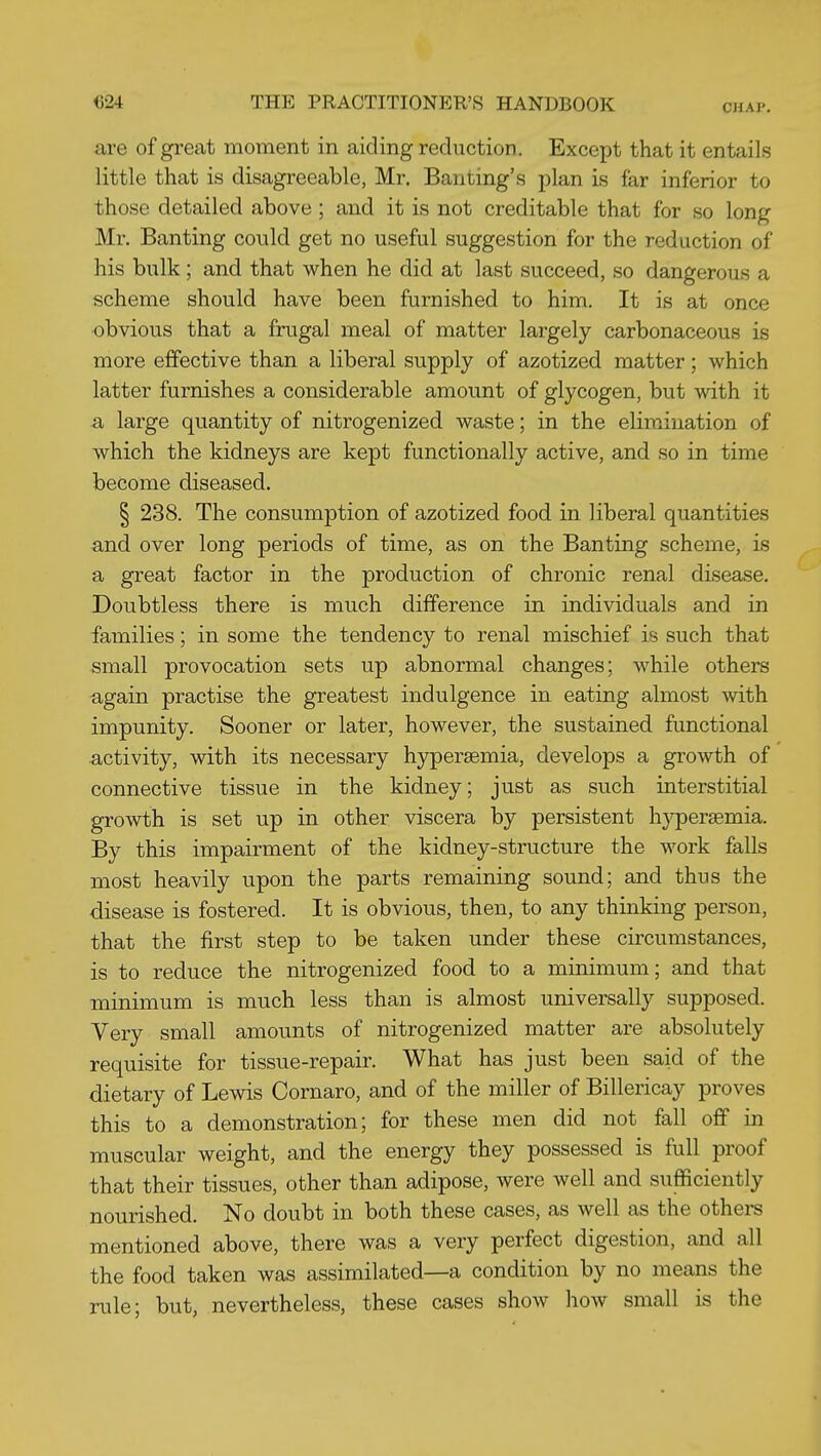 CHAP. are of great moment in aiding reduction. Except that it entails little that is disagreeable, Mr. Banting's plan is far inferior to those detailed above; and it is not creditable that for so long Mr. Banting could get no useful suggestion for the reduction of his bulk; and that when he did at last succeed, so dangerous a scheme should have been furnished to him. It is at once obvious that a frugal meal of matter largely carbonaceous is more effective than a liberal supply of azotized matter; which latter furnishes a considerable amount of glycogen, but with it a large quantity of nitrogenized waste; in the elimination of which the kidneys are kept functionally active, and so in time become diseased. I 238. The consumption of azotized food in liberal quantities and over long periods of time, as on the Banting scheme, is a great factor in the production of chronic renal disease. Doubtless there is much difference in individuals and in families; in some the tendency to renal mischief is such that small provocation sets up abnormal changes; while others again practise the greatest indulgence in eating almost with impunity. Sooner or later, however, the sustained functional activity, with its necessary hjrpersemia, develops a growth of connective tissue in the kidney; just as such interstitial growth is set up in other viscera by persistent hypersemia. By this impairment of the kidney-structure the work falls most heavily upon the parts remaining sound; and thus the disease is fostered. It is obvious, then, to any thinking person, that the first step to be taken under these circumstances, is to reduce the nitrogenized food to a minimum; and that minimum is much less than is almost universally supposed. Very small amounts of nitrogenized matter are absolutely requisite for tissue-repair. What has just been said of the dietary of Lewis Cornaro, and of the miller of Billericay proves this to a demonstration; for these men did not fall off in muscular weight, and the energy they possessed is full proof that their tissues, other than adipose, were well and sufficiently nourished. No doubt in both these cases, as well as the others mentioned above, there was a very perfect digestion, and all the food taken was assimilated—a condition by no means the rule; but, nevertheless, these cases show how small is the