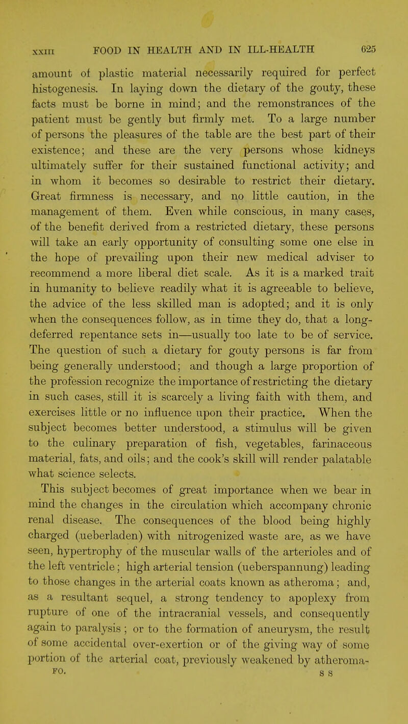 amount of plastic material necessarily required for perfect histogenesis. In laying down the dietary of the gouty, these facts must be borne in mind; and the remonstrances of the patient must be gently but firmly met. To a large number of persons the pleasures of the table are the best part of their existence; and these are the very persons whose kidneys ultimately suffer for their sustained functional activity; and in whom it becomes so desirable to restrict their dietary. Great firmness is necessary, and no little caution, in the management of them. Even while conscious, in many cases, of the benefit derived from a restricted dietary, these persons will take an early opportunity of consulting some one else in the hope of prevailing upon their new medical adviser to recommend a more liberal diet scale. As it is a marked trait in humanity to believe readily what it is agreeable to believe, the advice of the less skilled man is adopted; and it is only when the consequences follow, as in time they do, that a long- deferred repentance sets in—usually too late to be of service. The question of such a dietary for gouty persons is far from being generally understood; and though a large proportion of the profession recognize the importance of restricting the dietary in such cases, still it is scarcely a living faith with them, and exercises little or no influence upon their practice. When the subject becomes better understood, a stimulus will be given to the culinary preparation of fish, vegetables, farinaceous material, fats, and oils; and the cook's skill will render palatable what science selects. This subject becomes of great importance when we bear in mind the changes in the circulation which accompany chronic renal disease. The consequences of the blood being highly charged (ueberladen) with nitrogenized waste are, as we have seen, hypertrophy of the muscular walls of the arterioles and of the left ventricle; high arterial tension (ueberspannung) leading to those changes in the arterial coats known as atheroma; and, as a resultant sequel, a strong tendency to apoplexy from rupture of one of the intracranial vessels, and consequently again to paralysis ; or to the formation of aneurysm, the result of some accidental over-exertion or of the giving way of some portion of the arterial coat, previously weakened by atheroma- FO. s s