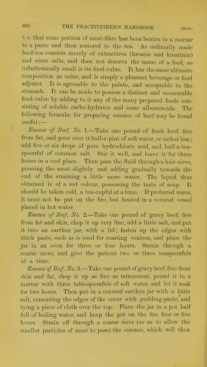 i. e. that some portion of meat-fibre has been beaten in a mortar to a paste and then restored to the tea. As ordinarily made beef-tea consists merely of extractives (kreatin and kreatinin) and some salts, and does not deserve the name of a food, so infinitesimally small is its food-value. It has the same ultimate composition as urine, and is simply a pleasant beverage or food adjunct. It is agreeable to the palate, and acceptable to the stomach. It can be made to possess a distinct and measurable food-value by adding to it any of the many prepared foods con- sisting of soluble carbo-hydrates and some albuminoids. The following formulge for preparing essence of beef may be found useful:— Ussence of Beef, No. 1.—Take one pound of fresh beef, free from fat, and pour over it half-a-pint of soft water, or rather less; add five or six drops of pure hydrochloric acid, and hali-a-tea- spoonful of common salt. Stir it well, and leave it for three hours in a cool place. Then pass the fluid through a hair sieve, pressing the meat slightly, and adding gradually towards the end of the straining a little more water. The liquid thus obtained is of a red colour, possessing the taste of soup. It should be taken cold, a tea-cupful at a time. If preferred warm, it must not be put on the fire, but heated in a covered vessel placed in hot water. Essence of Beef, No. 2.—Take one pound of gravy beef, free from fat and skin, chop it up very fine, add a little salt, and put it into an earthen jar, with a lid; fasten up the edges Avith thick paste, such as is used for roasting venison, and place the jar in an oven for three or four hours. Strain through a coarse sieve, and give the patient two or three teaspoonfuls at a time. Essence of Beef, No. 3.—Take one pound of gravy beef, free from skin and fat, chop it up as fine as mincemeat, pound it in a mortar with three tablespoonfuls of soft water, and let it soak for two hours. Then put in a covered earthen jar with a little salt, cementing the edges of the cover with pudding-paste, and tying a piece of cloth over the top. Place the jar in a pot half full of boiling water, and keep the pot on the fire four or five hours. Strain off through a coarse sieve (so as to allow the smaller particles of meat to pass) the essence, which will then