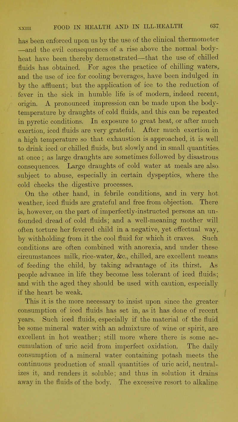 has been enforced upon us by the use of the clinical thermometer —and the evil consequences of a rise above the normal body- heat have been thereby demonstrated—that the use of chilled fluids has obtained. For ages the practice of chilling waters, and the use of ice for cooling beverages, have been indulged in by the affluent; but the application of ice to the reduction of fever in the sick in humble life is of modern, indeed recent, origin. A pronounced impression can be made upon the body- temperature by draughts of cold fluids, and this can be repeated in p}Tetic conditions. In exposure to great heat, or after much exertion, iced fluids are very grateful. After much exertion in a high temperature so that exhaustion is approached, it is well to drink iced or chilled fluids, but slowly and in small quantities, at once ; as large draughts are sometimes followed by disastrous consequences. Large draughts of cold water at meals are also, subject to abuse, especially in certain dyspeptics, where the cold checks the digestive processes. On the other hand, in febrile conditions, and in very hot weather, iced fluids are grateful and free from objection. There is, however, on the part of imperfectly-instructed persons an un- founded dread of cold fluids; and a well-meaning mother will often torture her fevered child in a negative, yet effectual way, by withholding from it the cool fluid for which it craves. Such conditions are often combined with anorexia, and under these circumstances milk, rice-water, &c., chilled, are excellent means of feeding the child, by taking advantage of its thirst. As people advance in life they become less tolerant of iced fluids; and with the aged they should be used with caution, especiall}^ if the heart be weak. This it is the more necessary to insist upon since the greater consumption of iced fluids has set in, as it has done of recent years. Such iced fluids, especially if the material of the fluid be some mineral water with an admixture of wine or spirit, are excellent in hot weather; still more where there is some ac-^ cumulation of uric acid from imperfect oxidation. The dail}'- consumption of a mineral water containing potash meets the continuous production of small quantities of uric acid, neutral- izes it, and renders it soluble; and thus in solution it drains away in the fluids of the body. The excessive resort to alkaline