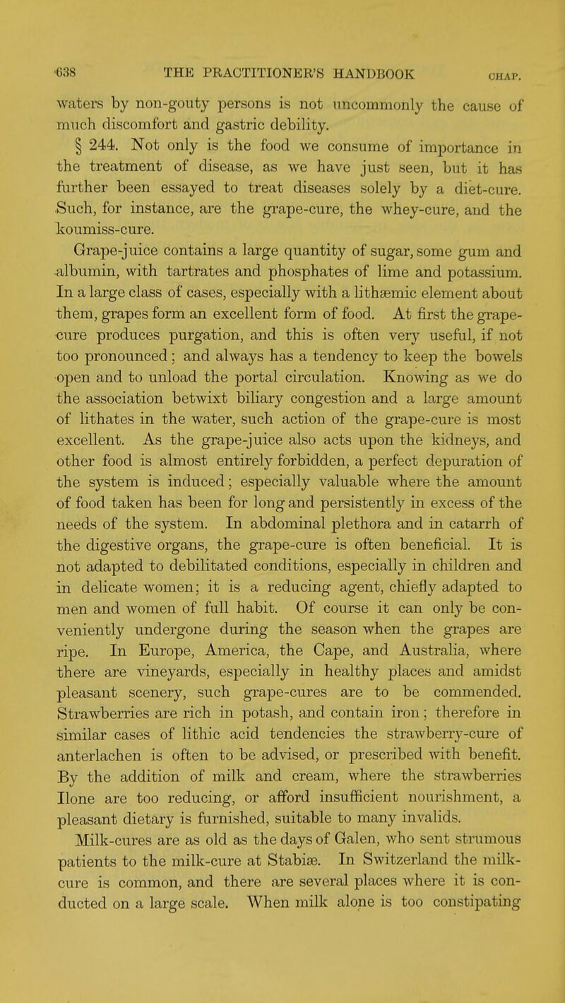 CHAP, waters by non-gouty persons is not uncommonly the cause of much discomfort and gastric debility. § 244. Not only is the food we consume of importance in the treatment of disease, as we have just seen, but it has further been essayed to treat diseases solely by a diet-cure. Such, for instance, are the grape-cure, the whey-cure, and the koumiss-cure. Grape-juice contains a large quantity of sugar, some gum and albumin, with tartrates and phosphates of lime and potassium. In a large class of cases, especially with a lithsemic element about them, grapes form an excellent form of food. At first the grape- cure produces purgation, and this is often very useful, if not too pronounced; and always has a tendency to keep the bowels open and to unload the portal circulation. Knowing as we do the association betwixt biliary congestion and a large amount of lithates in the water, such action of the grape-cure is most excellent. As the grape-juice also acts upon the kidneys, and other food is almost entirely forbidden, a perfect depuration of the system is induced; especially valuable where the amount of food taken has been for long and persistently in excess of the needs of the system. In abdominal plethora and in catarrh of the digestive organs, the grape-cure is often beneficial. It is not adapted to debilitated conditions, especially in children and in delicate women; it is a reducing agent, chiefly adapted to men and women of full habit. Of course it can only be con- veniently undergone during the season when the grapes are ripe. In Europe, America, the Cape, and Australia, where there are vineyards, especially in healthy places and amidst pleasant scenery, such grape-cures are to be commended. Strawberries are rich in potash, and contain iron; therefore in similar cases of lithic acid tendencies the strawberry-cure of anterlachen is often to be advised, or prescribed with benefit. By the addition of milk and cream, where the strawberries Hone are too reducing, or afford insufficient nourishment, a pleasant dietary is furnished, suitable to many invalids. Milk-cures are as old as the days of Galen, who sent strumous patients to the milk-cure at Stabise. In Switzerland the milk- cure is common, and there are several places where it is con- ducted on a large scale. When milk alone is too constipating