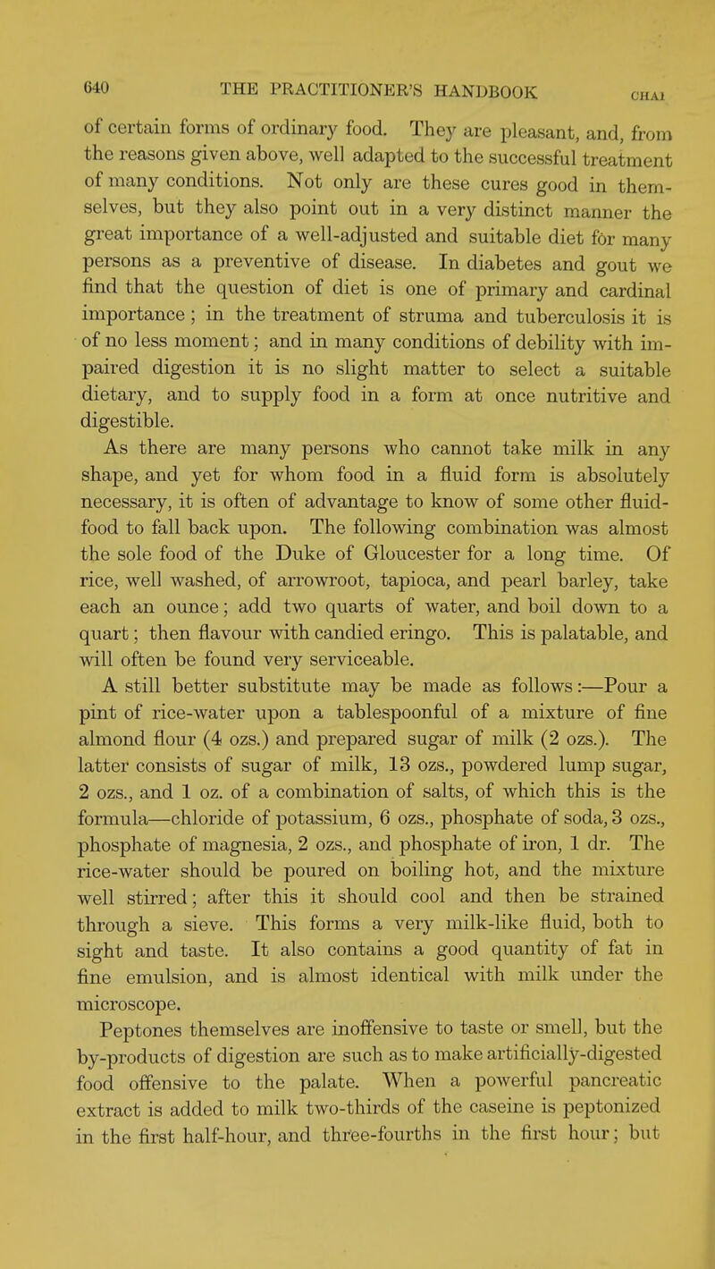 of certain forms of ordinary food. They are pleasant, and, from the reasons given above, well adapted to the successful treatment of many conditions. Not only are these cures good in them- selves, but they also point out in a very distinct manner the great importance of a well-adjusted and suitable diet for many persons as a preventive of disease. In diabetes and gout we find that the question of diet is one of primary and cardinal importance; in the treatment of struma and tuberculosis it is of no less moment; and in many conditions of debility with im- paired digestion it is no slight matter to select a suitable dietary, and to supply food in a form at once nutritive and digestible. As there are many persons who cannot take milk in any shape, and yet for whom food in a fluid form is absolutely necessary, it is often of advantage to know of some other fluid- food to fall back upon. The following combination was almost the sole food of the Duke of Gloucester for a long time. Of rice, well washed, of arrowroot, tapioca, and pearl barley, take each an ounce; add two quarts of water, and boil down to a quart; then flavour with candied eringo. This is palatable, and will often be found very serviceable. A still better substitute may be made as follows:—Pour a pint of rice-water upon a tablespoonful of a mixture of fine almond flour (4 ozs.) and prepared sugar of milk (2 ozs.). The latter consists of sugar of milk, 13 ozs., powdered lump sugar, 2 ozs., and 1 oz. of a combination of salts, of which this is the formula—chloride of potassium, 6 ozs., phosphate of soda, 8 ozs., phosphate of magnesia, 2 ozs., and phosphate of iron, 1 dr. The rice-water should be poured on boiling hot, and the mixture well stirred; after this it should cool and then be strained through a sieve. This forms a very milk-like fluid, both to sight and taste. It also contains a good quantity of fat in fine emulsion, and is almost identical with milk under the microscope. Peptones themselves are inoffensive to taste or smell, but the by-products of digestion are such as to make artificially-digested food offensive to the palate. When a powerful pancreatic extract is added to milk two-thirds of the caseine is peptonized in the first half-hour, and three-fourths in the first hour; but