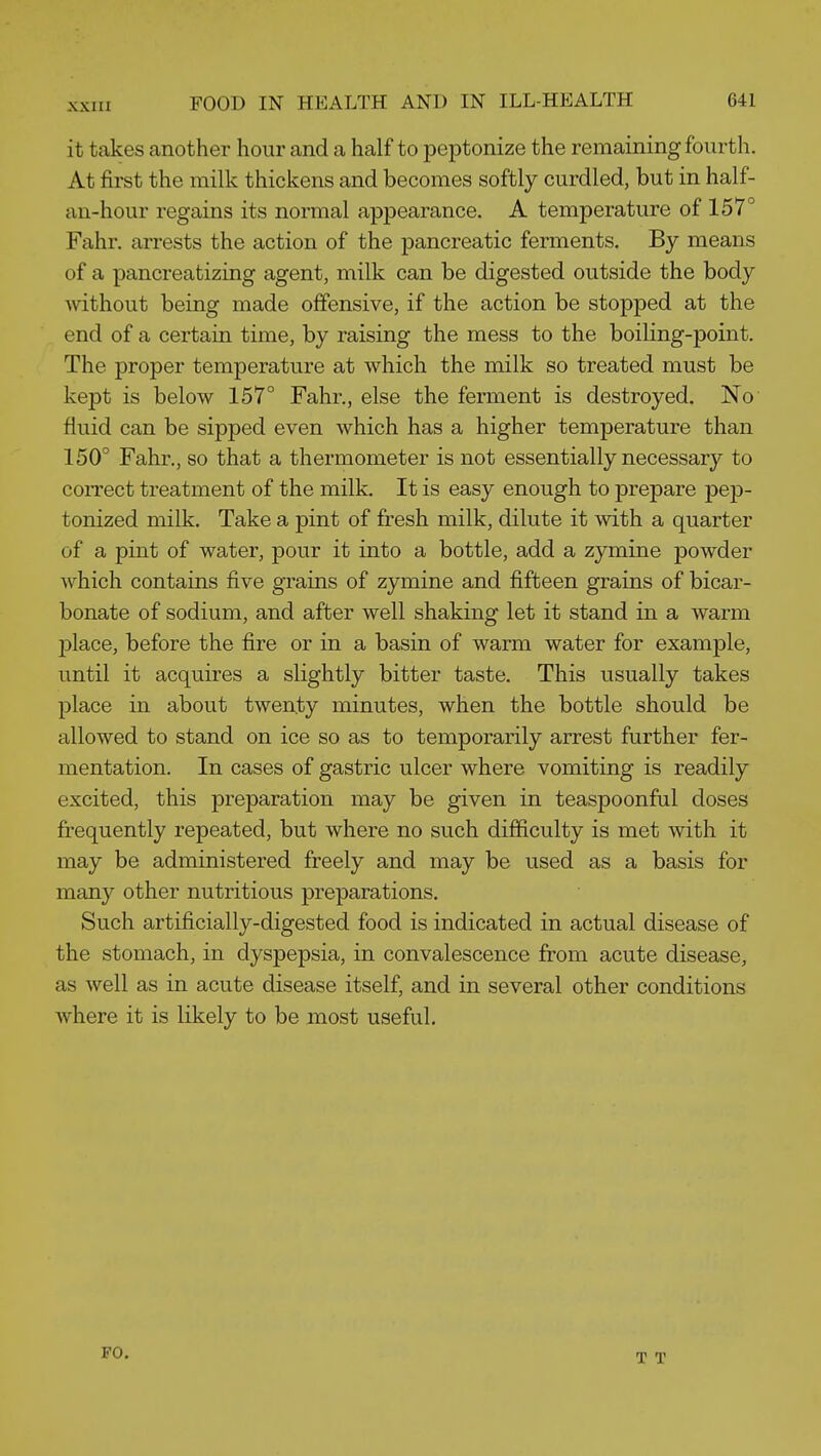 it takes another hour and a half to peptonize the remaining fourth. At first the milk thickens and becomes softly curdled, but in half- an-hour regains its normal appearance. A temperature of 157° Fahr. arrests the action of the pancreatic ferments. By means of a pancreatizing agent, milk can be digested outside the body without being made offensive, if the action be stopped at the end of a certain time, by raising the mess to the boiling-point. The proper temperature at which the milk so treated must be kept is below 157° Fahr., else the ferment is destroyed. No fluid can be sipped even which has a higher temperature than 150° Fahr., so that a thermometer is not essentially necessary to correct treatment of the milk. It is easy enough to prepare pep- tonized milk. Take a pint of fresh milk, dilute it with a quarter of a pint of water, pour it into a bottle, add a zymine powder which contains five grains of zymine and fifteen grains of bicar- bonate of sodium, and after well shaking let it stand in a warm 23lace, before the fire or in a basin of warm water for example, until it acquires a slightly bitter taste. This usually takes place in about twenty minutes, when the bottle should be allowed to stand on ice so as to temporarily arrest further fer- mentation. In cases of gastric ulcer where vomiting is readily excited, this preparation may be given in teaspoonful doses fi-equently repeated, but where no such difficulty is met with it may be administered freely and may be used as a basis for many other nutritious preparations. Such artificially-digested food is indicated in actual disease of the stomach, in dyspepsia, in convalescence from acute disease, as well as in acute disease itself, and in several other conditions where it is likely to be most useful. FO,