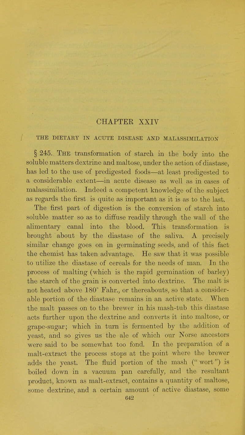 CHAPTER XXIV / THE DIETARY IN ACUTE DISEASE AND MALASSIMILATION § 245. The transformation of starch in the body into the soluble matters dextrine and maltose, under the action of diastase, has led to the use of predigested foods—at least predigested to a considerable extent—in acute disease as well as in cases of malassimilation. Indeed a competent knowledge of the subject as regards the first is quite as important as it is as to the last. The first part of digestion is the conversion of starch into soluble matter so as to diffuse readily through the wall of the alimentary canal into the blood. This transformation is brought about by the diastase of the saliva. A precisely similar change goes on in germinating seeds, and of this fact the chemist has taken advantage. He saw that it was possible to utilize the diastase of cereals for the needs of man. In the process of malting (which is the rapid germination of barley) the starch of the grain is converted into dextrine. The malt is not heated above 180° Fahr., or thereabouts, so that a consider- able portion of the diastase remains in an active state. When the malt passes on to the breAver in his mash-tub this diastase acts further upon the dextrine and converts it into maltose, or grape-sugar; which in turn is fermented by the addition of yeast, and so gives us the ale of which our Norse ancestors were said to be somewhat too fond. In the preparation of a malt-extract the process stops at the point where the brewer adds the yeast. The fluid portion of the mash (wort) is boiled down in a vacuum pan carefully, and the resultant product, known as malt-extract, contains a quantity of maltose, some dextrine, and a certain amount of active diastase, some