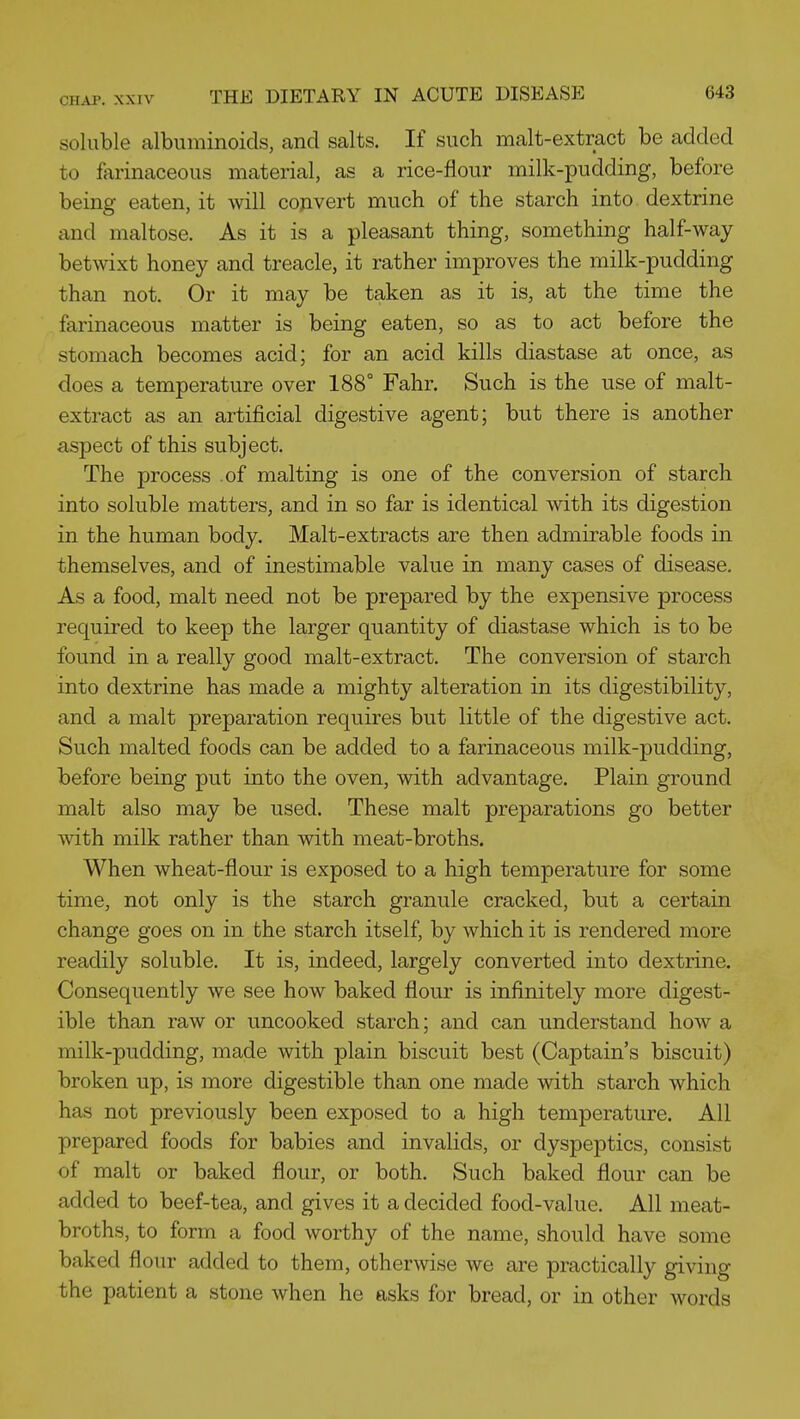 soluble albuminoids, and salts. If such malt-extract be added to farinaceous material, as a rice-flour milk-pudding, before being eaten, it will convert much of the starch into dextrine and maltose. As it is a pleasant thing, something half-way betwixt honey and treacle, it rather improves the milk-pudding than not. Or it may be taken as it is, at the time the farinaceous matter is being eaten, so as to act before the stomach becomes acid; for an acid kills diastase at once, as does a temperature over 188° Fahr. Such is the use of malt- extract as an artificial digestive agent; but there is another aspect of this subject. The process .of malting is one of the conversion of starch into soluble matters, and in so far is identical with its digestion in the human body. Malt-extracts are then admirable foods in themselves, and of inestimable value in many cases of disease. As a food, malt need not be prepared by the expensive process required to keep the larger quantity of diastase which is to be found in a really good malt-extract. The conversion of starch into dextrine has made a mighty alteration in its digestibility, and a malt preparation requires but little of the digestive act. Such malted foods can be added to a farinaceous milk-pudding, before being put into the oven, with advantage. Plain ground malt also may be used. These malt preparations go better vnth milk rather than with meat-broths. When wheat-flour is exposed to a high temperature for some time, not only is the starch granule cracked, but a certain change goes on in the starch itself, by which it is rendered more readily soluble. It is, indeed, largely converted into dextrine. Consequently we see how baked flour is infinitely more digest- ible than raw or uncooked starch; and can understand how a milk-pudding, made with plain biscuit best (Captain's biscuit) broken up, is more digestible than one made with starch which has not previously been exposed to a high temperature. All prepared foods for babies and invalids, or dyspeptics, consist of malt or baked flour, or both. Such baked flour can be added to beef-tea, and gives it a decided food-value. All meat- broths, to form a food worthy of the name, should have some baked flour added to them, otherwise we are practically giving the patient a stone when he asks for bread, or in other words