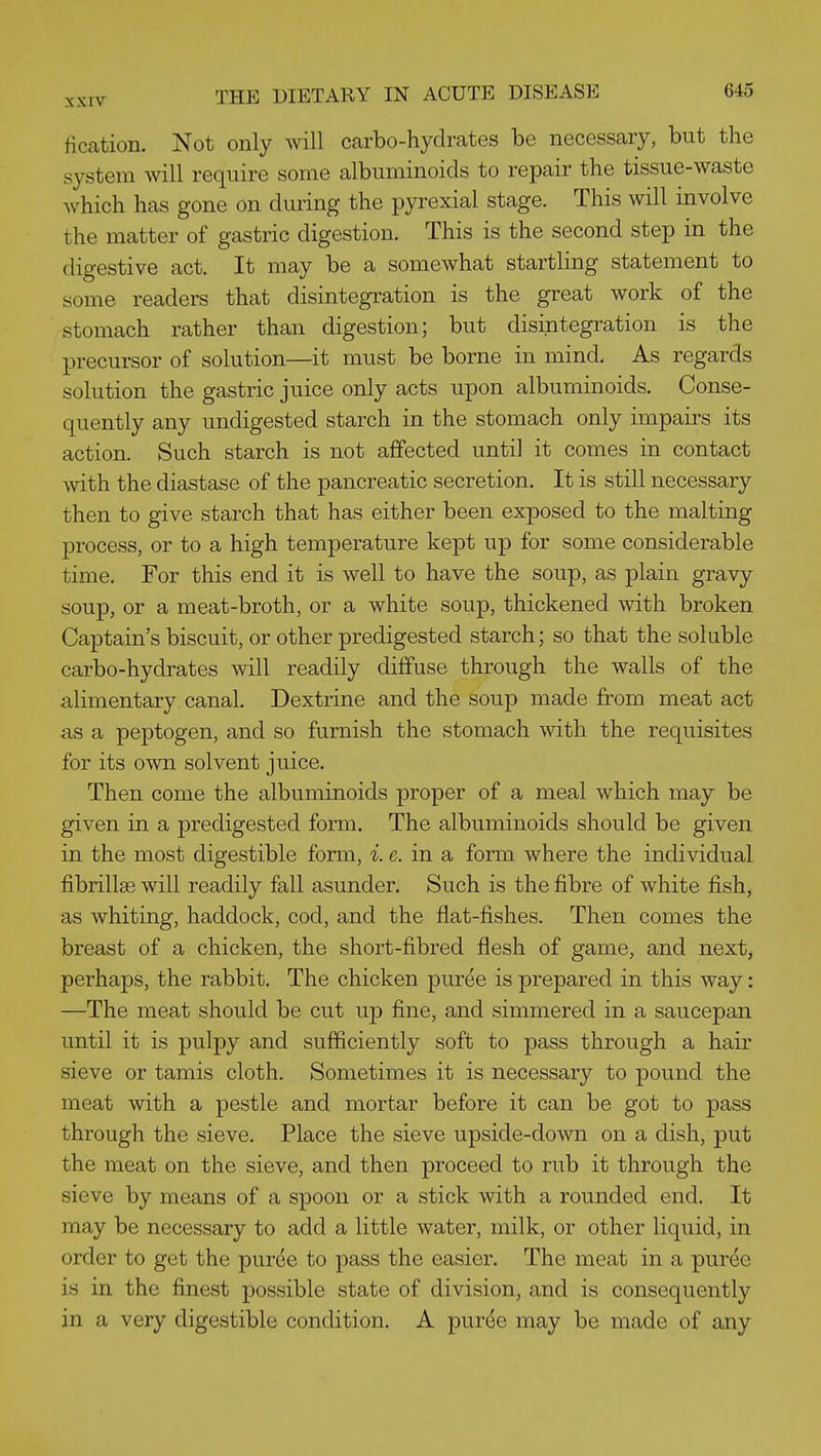 iication. Not only will carbo-hydrates be necessary, but the system will require some albuminoids to repair the tissue-waste which has gone on during the pyrexial stage. This will involve the matter of gastric digestion. This is the second step in the digestive act. It may be a somewhat startHng statement to some readers that disintegration is the great work of the stomach rather than digestion; but disintegration is the precursor of solution—it must be borne in mind. As regards solution the gastric juice only acts upon albuminoids. Conse- quently any undigested starch in the stomach only impairs its action. Such starch is not affected until it comes in contact with the diastase of the pancreatic secretion. It is still necessary then to give starch that has either been exposed to the malting process, or to a high temperature kept up for some considerable time. For this end it is well to have the soup, as plain gravy soup, or a meat-broth, or a white soup, thickened with broken Captain's biscuit, or other predigested starch; so that the soluble carbo-hydrates will readily diffuse through the walls of the alimentary canal. Dextrine and the soup made from meat act as a peptogen, and so furnish the stomach with the requisites for its own solvent juice. Then come the albuminoids proper of a meal which may be given in a predigested form. The albuminoids should be given in the most digestible form, i. e. in a form where the individual fibrillse will readily fall asunder. Such is the fibre of white fish, as whiting, haddock, cod, and the flat-fishes. Then comes the breast of a chicken, the short-fibred flesh of game, and next, perhaps, the rabbit. The chicken puree is prepared in this way: —The meat should be cut up fine, and simmered in a saucepan until it is pulpy and sufficiently soft to pass through a hair sieve or tamis cloth. Sometimes it is necessary to pound the meat with a pestle and mortar before it can be got to pass through the sieve. Place the sieve upside-down on a dish, put the meat on the sieve, and then proceed to rub it through the sieve by means of a spoon or a stick with a rounded end. It may be necessary to add a little water, milk, or other liquid, in order to get the purde to pass the easier. The meat in a puree is in the finest possible state of division, and is consequently in a very digestible condition. A pur(^e may be made of any