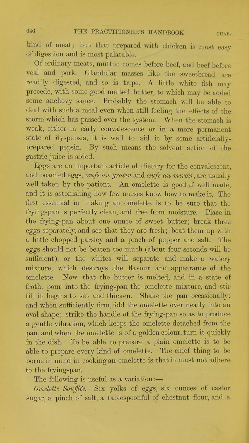 kind of meat; but that prepared with chicken is most easy of digestion and is most palatable. Of ordinary meats, mutton comes before beef, and beef before veal and pork. Glandular masses like the SAveetbread are readily digested, and so is tripe. A little white fish may precede, with some good melted butter, to which may be added some anchovy sauce. Probably the stomach will be able to deal with such a meal even when still feeling the effects of the storm which has passed over the system. When the stomach is weak, either in early convalescence or in a more permanent state of dyspepsia, it is well to aid it by some artificially- prepared pepsin. By such means the solvent action of the gastric juice is aided. Eggs are an important article of dietary for the convalescent, and poached eggs, ceufs au gratin and ceufs au miroir, are usually well taken by the patient. An omelette is good if well made, and it is astonishing how few nurses know how to make it. The first essential in making an omelette is to be sure that the frjdng-pan is perfectly clean, and free from moisture. Place in the frying-pan about one ounce of sweet butter; break three eggs separately, and see that they are fresh; beat them up Avith a little chopped parsley and a pinch of pepper and salt. The eggs should not be beaten too much (about four seconds will be sufficient), or the whites will separate and make a watery mixture, which destroys the flavour and appearance of the omelette. Now that the butter is melted, and in a state of froth, pour into the frying-pan the omelette mixture, and stir till it begins to set and thicken. Shake the pan occasionally; and when sufficiently firm, fold the omelette over neatly into an oval shape; strike the handle of the frying-pan so as to produce a gentle vibration, which keeps the omelette detached from the pan, and when the omelette is of a golden colour, turn it quickly in the dish. To be able to prepare a plain omelette is to be able to prepare every kind of omelette. The chief thing to be borne in mind in cooking an omelette is that it must not adhere to the frying-pan. The following is useful as a variation:— Omdettc Boufflde.—Six yolks of eggs, six ounces of castor sugar, a pinch of salt, a tablespoonful of chestnut flour, and a