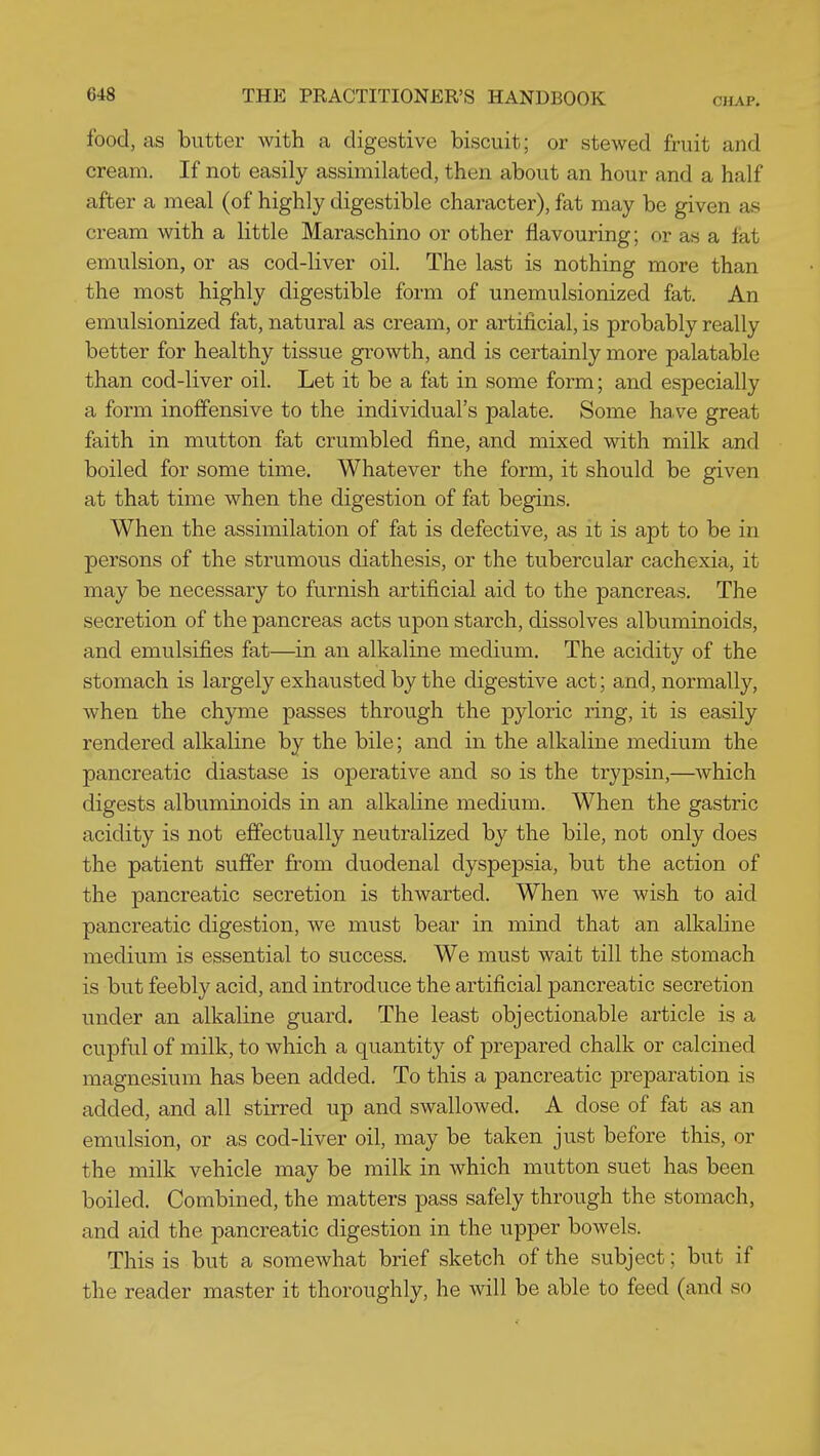 food, as butter with a digestive biscuit; or stewed fruit and cream. If not easily assimilated, then about an hour and a half after a meal (of highly digestible character), fat may be given as cream with a little Maraschino or other flavouring; or as a fat emulsion, or as cod-liver oil. The last is nothing more than the most highly digestible form of unemulsionized fat. An emulsionized fat, natural as cream, or artificial, is probably really better for healthy tissue growth, and is certainly more palatable than cod-liver oil. Let it be a fat in some form; and especially a form inoffensive to the individual's palate. Some have great faith in mutton fat crumbled fine, and mixed with milk and boiled for some time. Whatever the form, it should be given at that time when the digestion of fat begins. When the assimilation of fat is defective, as it is apt to be in persons of the strumous diathesis, or the tubercular cachexia, it may be necessary to furnish artificial aid to the pancreas. The secretion of the pancreas acts upon starch, dissolves albuminoids, and emulsifies fat—in an alkaline medium. The acidity of the stomach is largely exhausted by the digestive act; and, normally, when the chyme passes through the pyloric ring, it is easily rendered alkaline by the bile; and in the alkaline medium the pancreatic diastase is operative and so is the trypsin,—which digests albuminoids in an alkaline medium. When the gastric acidity is not effectually neutralized by the bile, not only does the patient suffer from duodenal dyspepsia, but the action of the pancreatic secretion is thwarted. When we wish to aid pancreatic digestion, we must bear in mind that an alkaline medium is essential to success. We must wait till the stomach is but feebly acid, and introduce the artificial pancreatic secretion under an alkaline guard. The least objectionable article is a cupful of milk, to which a quantity of prepared chalk or calcined magnesium has been added. To this a pancreatic preparation is added, and all stirred up and swallowed. A dose of fat as an emulsion, or as cod-liver oil, may be taken just before this, or the milk vehicle may be milk in which mutton suet has been boiled. Combined, the matters pass safely through the stomach, and aid the pancreatic digestion in the upper bowels. This is but a somewhat brief sketch of the subject; but if the reader master it thoroughly, he will be able to feed (and so