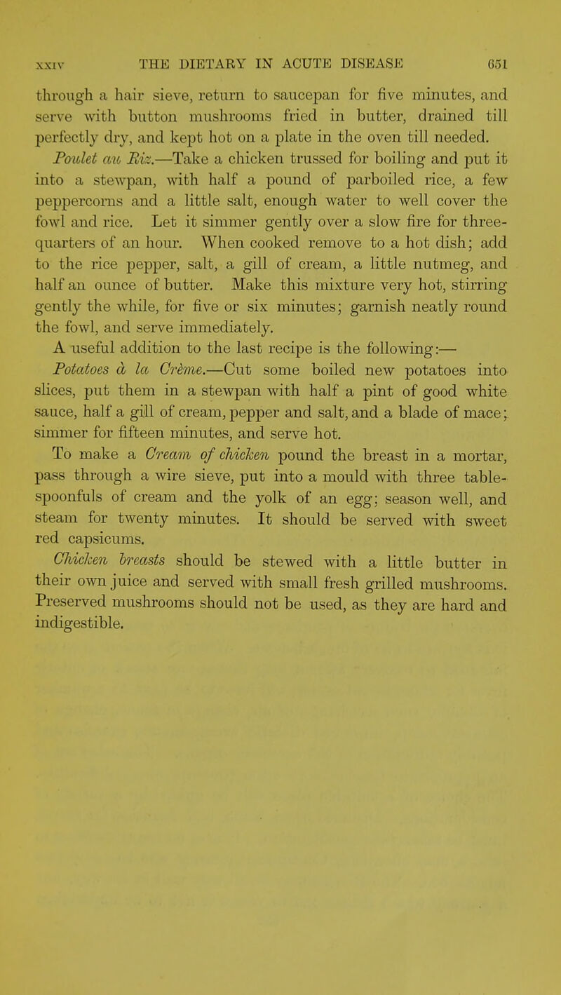 through a hair sieve, return to saucepan for five minutes, and serve with button mushrooms fried in butter, drained till perfectly dry, and kept hot on a plate in the oven till needed. Pmdet aib Biz.—Take a chicken trussed for boiling and put it into a stewpan, with half a pound of parboiled rice, a few peppercorns and a little salt, enough water to well cover the fowl and rice. Let it simmer gently over a slow fire for three- quarters of an hour. When cooked remove to a hot dish; add to the rice pepper, salt, a gill of cream, a little nutmeg, and half an ounce of butter. Make this mixture very hot, stirring gently the while, for five or six minutes; garnish neatly round the fowl, and serve immediately. A useful addition to the last recipe is the following:— Potatoes d la Crime.—Cut some boiled new potatoes into slices, put them in a stewpan with half a pint of good white sauce, half a gill of cream, pepper and salt, and a blade of mace; simmer for fifteen minutes, and serve hot. To make a Cream of chicken pound the breast in a mortar, pass through a wire sieve, put into a mould with three table- spoonfuls of cream and the yolk of an egg; season well, and steam for twenty minutes. It should be served with sweet red capsicums. Chicken breasts should be stewed with a little butter in their own juice and served with small fresh grilled mushrooms. Preserved mushrooms should not be used, as they are hard and indigestible.