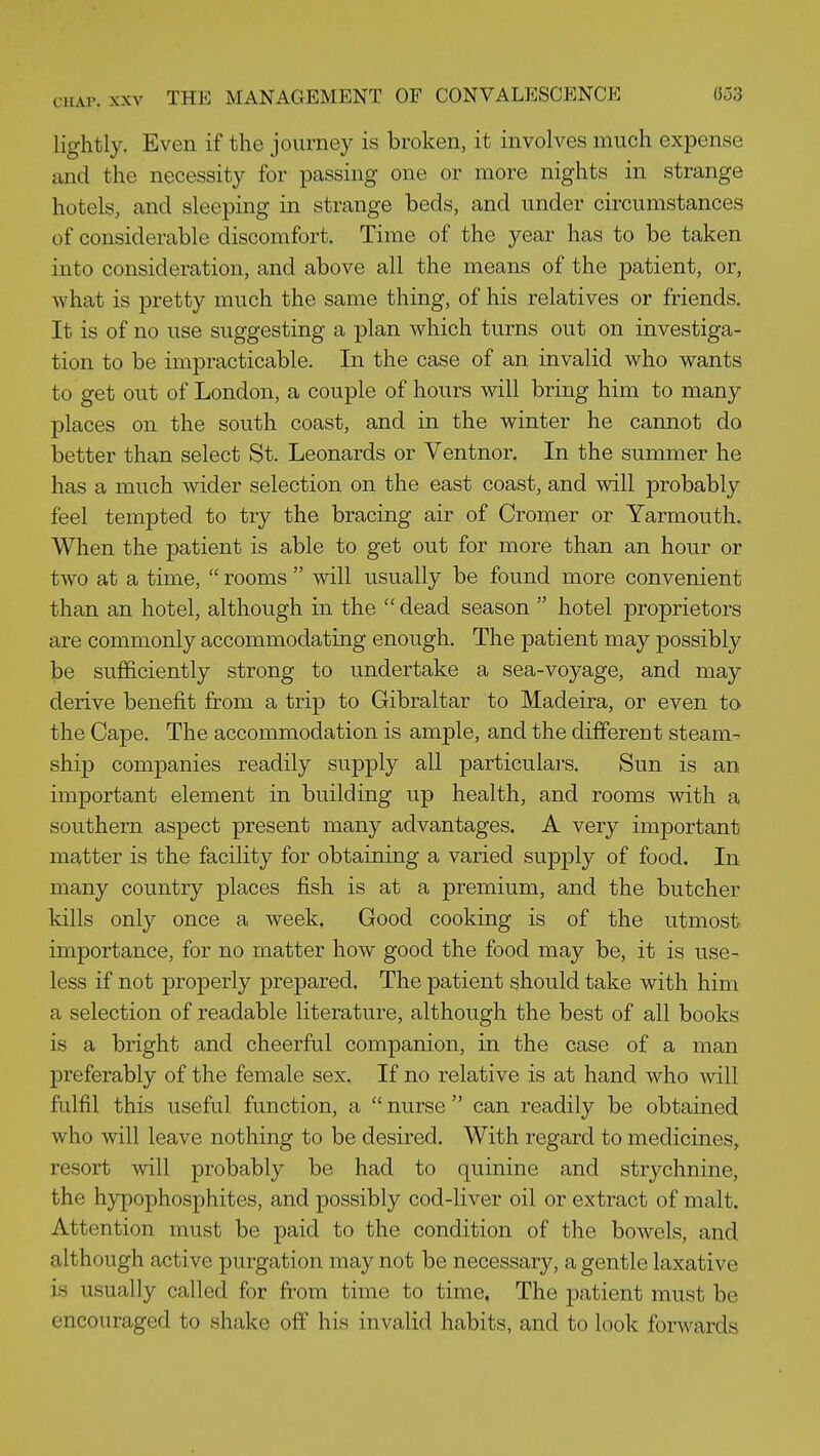 CHAP. XXV THE MANAGEMENT OF CONVALESCENCE 8o3 lightly. Even if the journey is broken, it involves much expense and the necessity for passing one or more nights in strange hotels, and sleeping in strange beds, and under circumstances of considerable discomfort. Time of the year has to be taken into consideration, and above all the means of the patient, or, what is pretty much the same thing, of his relatives or friends. It is of no use suggesting a plan which turns out on investiga- tion to be impracticable. In the case of an invalid who wants to get out of London, a couple of hours will bring him to many places on the south coast, and in the winter he cannot do better than select St. Leonards or Ventnor. In the summer he has a much wider selection on the east coast, and will probably feel tempted to try the bracing air of Cromer or Yarmouth. When the patient is able to get out for more than an hour or two at a time,  rooms  will usually be found more convenient than an hotel, although in the  dead season  hotel proprietors are commonly accommodating enough. The patient may possibly be sufficiently strong to undertake a sea-voyage, and may derive benefit from a trip to Gibraltar to Madeira, or even to the Cape. The accommodation is ample, and the different steam- ship companies readily supply all particulai's. Sun is an important element in building up health, and rooms with a southern aspect present many advantages. A very important matter is the facility for obtaining a varied supply of food. In many country places fish is at a premium, and the butcher kills only once a week. Good cooking is of the utmost importance, for no matter how good the food may be, it is use- less if not properly prepared. The patient should take with him a selection of readable literature, although the best of all books is a bright and cheerful companion, in the case of a man preferably of the female sex. If no relative is at hand who will fulfil this useful function, a  nurse  can readily be obtained who will leave nothing to be desired. With regard to medicines, resort will probably be had to quinine and strychnine, the hypophosphites, and possibly cod-liver oil or extract of malt. Attention must be paid to the condition of the bowels, and although active purgation may not be necessary, a gentle laxative is usually called for from time to time. The patient must be encouraged to shake off his invalid habits, and to look forwards