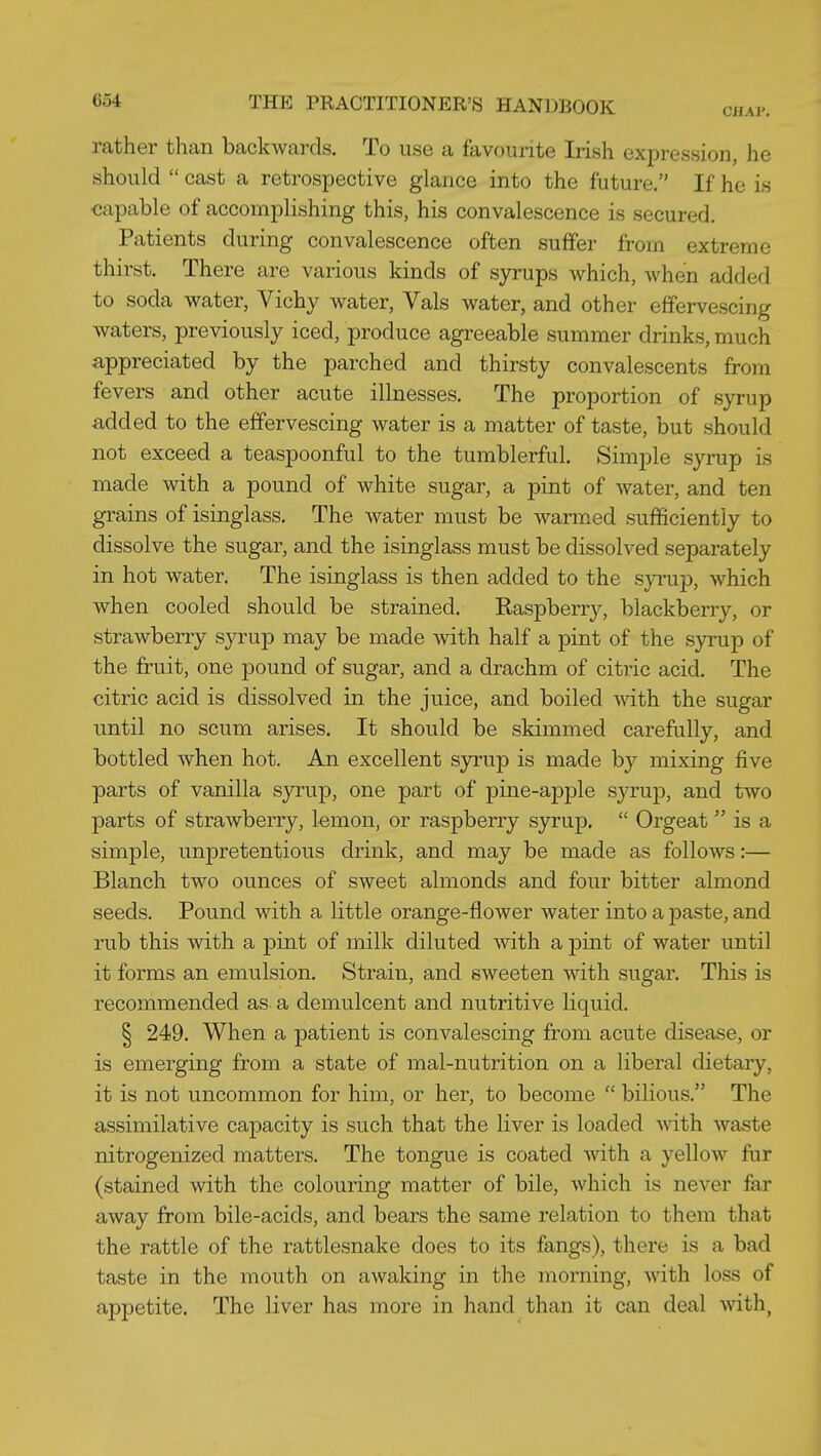 rather than backwards. To use a favourite Irish expression, he should  cast a retrospective glance into the future. If he is capable of accomplishing this, his convalescence is secured. Patients during convalescence often suffer from extreme thirst. There are various kinds of syrups which, when added to soda water, Vichy water, Vals water, and other effervescing waters, previously iced, produce agreeable summer drinks, much appreciated by the parched and thirsty convalescents from fevers and other acute illnesses. The proportion of syrup added to the effervescing water is a matter of taste, but should not exceed a teaspoonful to the tumblerful. Simple syrup is made with a pound of white sugar, a pint of water, and ten grains of isinglass. The water must be warmed sufficiently to dissolve the sugar, and the isinglass must be dissolved separately in hot water. The isinglass is then added to the syrup, which when cooled should be strained. Raspberry, blackberry, or strawberry syrup may be made with half a j)int of the syrup of the fruit, one pound of sugar, and a drachm of citric acid. The citric acid is dissolved in the juice, and boiled Avith the sugar until no scum arises. It should be skimmed carefully, and bottled when hot. An excellent sjnrup is made by mixing five parts of vanilla syrup, one part of pine-apple syrup, and two parts of strawberry, lemon, or raspberry syrup,  Orgeat is a simple, unpretentious drink, and may be made as follows:— Blanch two ounces of sweet almonds and four bitter almond seeds. Pound with a little orange-flower water into a paste, and rub this with a pint of milk diluted with a ]3int of water until it forms an emulsion. Strain, and sweeten with sugar. This is recommended as a demulcent and nutritive liquid. § 249. When a patient is convalescing from acute disease, or is emerging from a state of mal-nutrition on a liberal dietary, it is not uncommon for him, or her, to become  bilious. The assimilative capacity is such that the liver is loaded with waste nitrogenized matters. The tongue is coated with a yellow fur (stained with the colouring matter of bile, which is never far away from bile-acids, and bears the same relation to them that the rattle of the rattlesnake does to its fangs), there is a bad taste in the mouth on awaking in the morning, with loss of appetite. The liver has more in hand than it can deal mth,