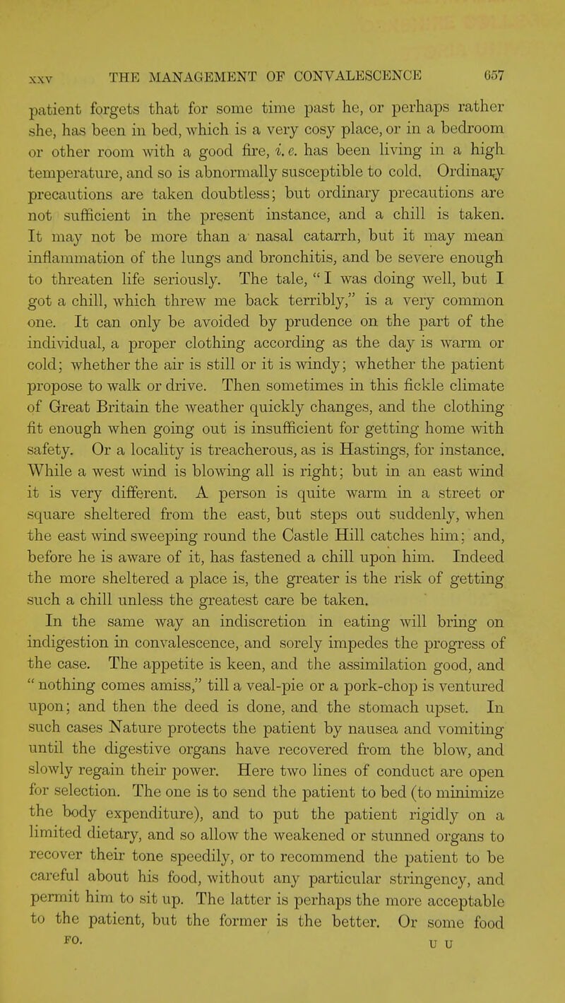 patient forgets that for some time past he, or perhaps rather she, has been in bed, which is a very cosy place, or in a bedroom or other room with a good fire, i. e. has been living in a high temperature, and so is abnormally susceptible to cold. Ordinary precautions are taken doubtless; but ordinary precautions are not sufficient in the present instance, and a chill is taken. It may not be more than a nasal catarrh, but it may mean inflammation of the lungs and bronchitis, and be severe enough to threaten life seriously. The tale,  I was doing well, but I got a chill, which threw me back terribly, is a very common one. It can only be avoided by prudence on the part of the indi^^Ldual, a proper clothing according as the day is warm or cold; whether the air is still or it is windy; whether the patient propose to walk or drive. Then sometimes in this fickle climate of Great Britain the weather quickly changes, and the clothing fit enough when going out is insufficient for getting home with safety. Or a locality is treacherous, as is Hastings, for instance. While a west wind is blowing all is right; but in an east wind it is very different. A person is quite warm in a street or square sheltered from the east, but steps out suddenly, when the east wind sweeping round the Castle Hill catches him; and, before he is aware of it, has fastened a chill upon him. Indeed the more sheltered a place is, the greater is the risk of getting such a chill unless the greatest care be taken. In the same way an indiscretion in eating will bring on indigestion in convalescence, and sorely impedes the progress of the case. The appetite is keen, and the assimilation good, and  nothing comes amiss, till a veal-pie or a pork-chop is ventured upon; and then the deed is done, and the stomach upset. In such cases Nature protects the patient by nausea and vomiting until the digestive organs have recovered from the blow, and slowly regain their power. Here two lines of conduct are open for selection. The one is to send the patient to bed (to minimize the body expenditure), and to put the patient rigidly on a limited dietary, and so allow the weakened or stunned organs to recover their tone speedily, or to recommend the patient to be careful about his food, without any particular stringency, and permit him to sit up. The latter is perhaps the more acceptable to the patient, but the former is the better. Or some food FO. u u