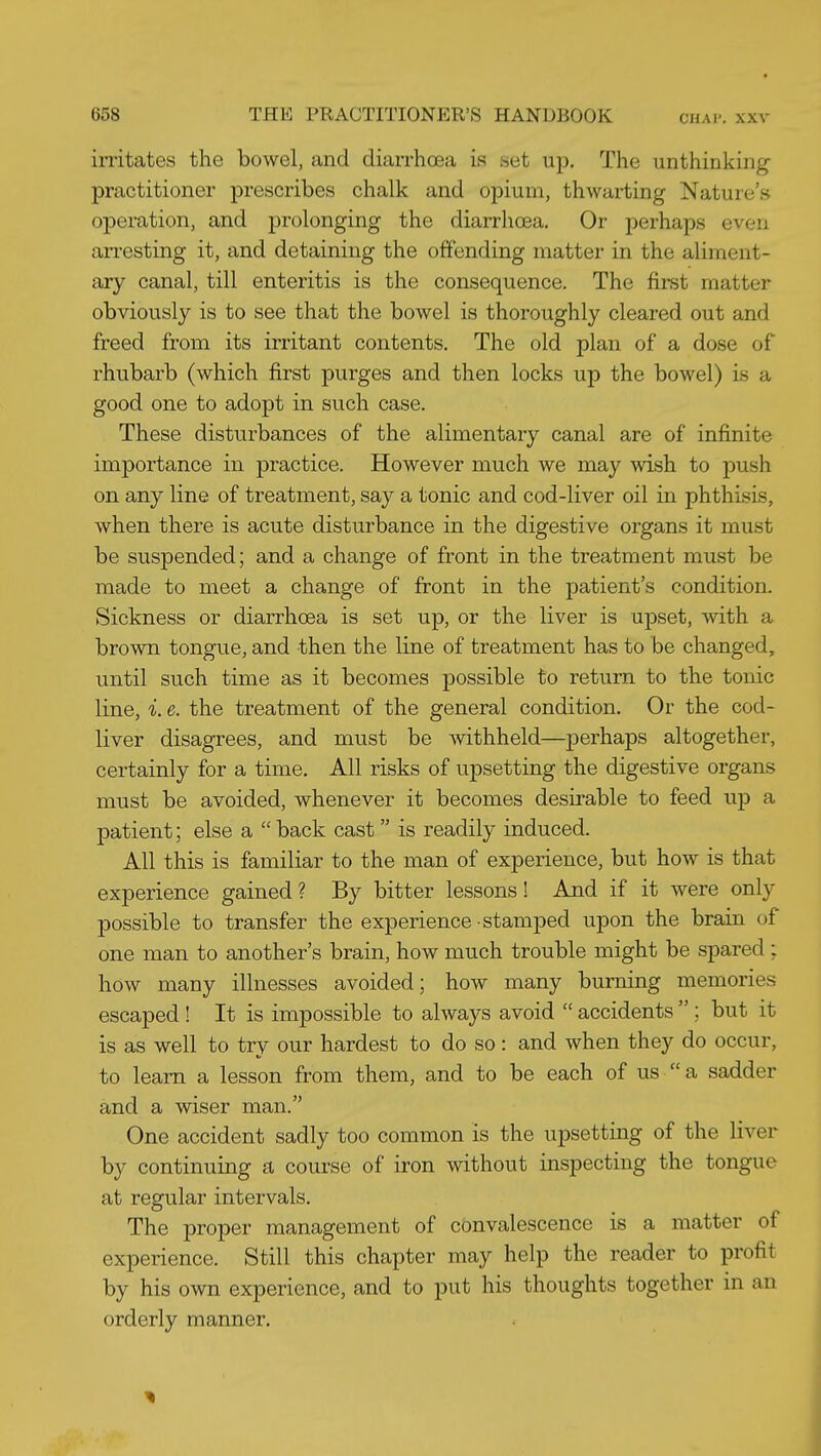 irritates the bowel, and diarrhoea is set up. The unthinking practitioner prescribes chalk and opium, thwarting Nature's operation, and prolonging the diarrhoea. Or perhaps even arresting it, and detaining the offending matter in the aliment- ary canal, till enteritis is the consequence. The first matter obviously is to see that the bowel is thoroughly cleared out and freed from its irritant contents. The old plan of a dose of rhubarb (which first purges and then locks up the bowel) is a good one to adopt in such case. These disturbances of the alimentary canal are of infinite importance in practice. However much we may wish to push on any line of treatment, say a tonic and cod-liver oil in phthisis, when there is acute disturbance in the digestive organs it must be suspended; and a change of front in the treatment must be made to meet a change of front in the patient's condition. Sickness or diarrhoea is set up, or the liver is upset, with a brown tongue, and then the line of treatment has to be changed, until such time as it becomes possible to return to the tonic line, i. e. the treatment of the general condition. Or the cod- liver disagrees, and must be withheld—perhaps altogether, certainly for a time. All risks of upsetting the digestive organs must be avoided, whenever it becomes desirable to feed up a patient; else a  back cast is readily induced. All this is familiar to the man of experience, but how is that experience gained? By bitter lessons! And if it were only possible to transfer the experience stamped upon the brain of one man to another's brain, how much trouble might be spared ; how many illnesses avoided; how many burning memories escaped ! It is impossible to always avoid  accidents ; but it is as well to try our hardest to do so: and when they do occur, to learn a lesson from them, and to be each of us  a sadder and a wiser man. One accident sadly too common is the upsetting of the liver by continuing a course of iron without inspecting the tongue at regular intervals. The proper management of convalescence is a matter of experience. Still this chapter may help the reader to profit by his own experience, and to put his thoughts together in an orderly manner.