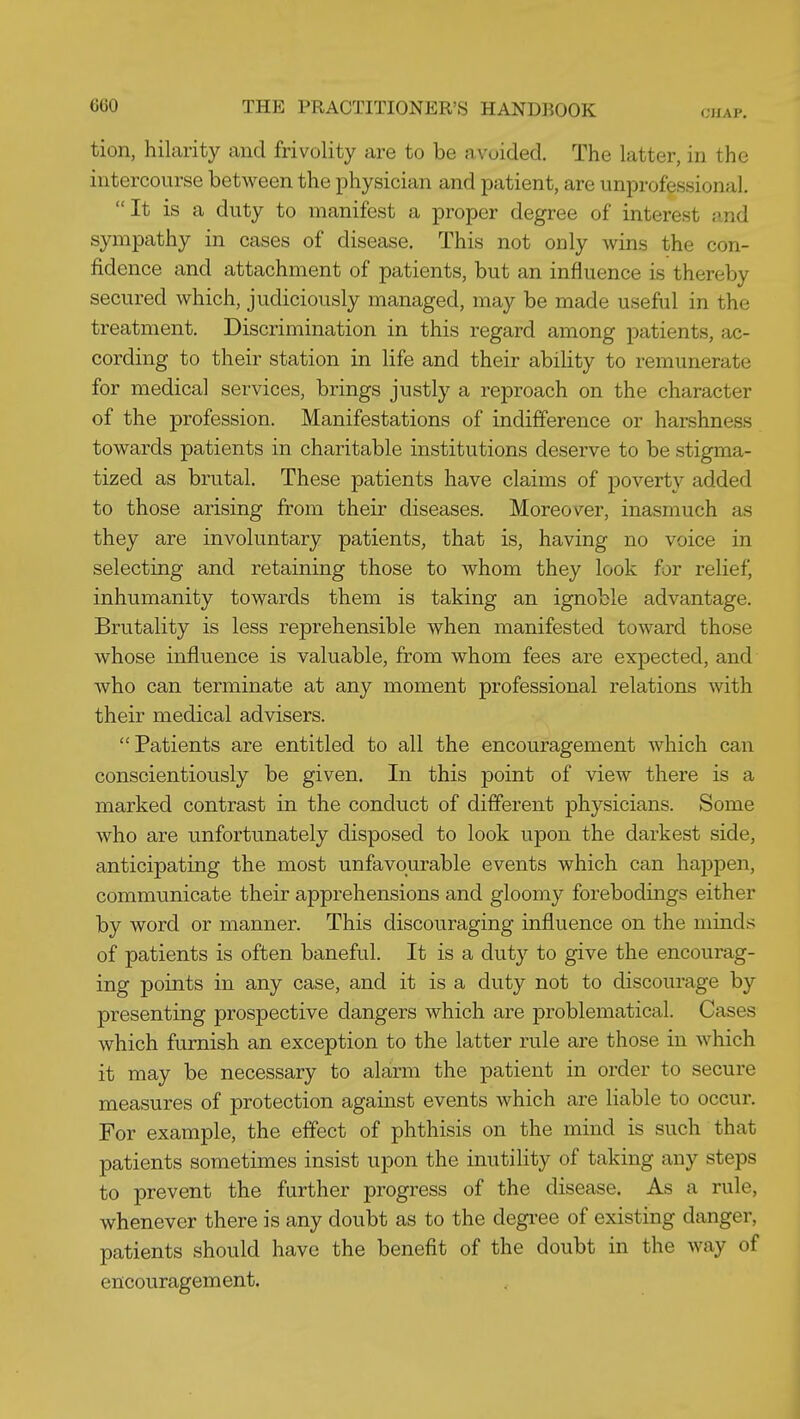 CMAP. tion, hilarity and frivolity are to be avoided. The latter, in the intercourse between the physician and patient, are unprofessional, It is a duty to manifest a proper degree of interest and sympathy in cases of disease. This not only wins the con- fidence and attachment of patients, but an influence is thereby secured which, judiciously managed, may be made useful in the treatment. Discrimination in this regard among patients, ac- cording to their station in life and their abihty to remunerate for medical services, brings justly a reproach on the character of the profession. Manifestations of indifference or harshness towards patients in charitable institutions deserve to be stigma- tized as brutal. These patients have claims of poverty added to those arising from their diseases. Moreover, inasmuch as they are involuntary patients, that is, having no voice in selecting and retaining those to whom they look for relief, inhumanity towards them is taking an ignoble advantage. Brutality is less reprehensible when manifested toward those whose influence is valuable, from whom fees are exj)ected, and who can terminate at any moment professional relations with their medical advisers. Patients are entitled to all the encouragement which can conscientiously be given. In this point of view there is a marked contrast in the conduct of different physicians. Some who are unfortunately disposed to look upon the darkest side, anticipating the most unfavourable events which can happen, communicate their apprehensions and gloomy forebodings either by word or manner. This discouraging influence on the minds of patients is often baneful. It is a duty to give the encourag- ing points in any case, and it is a duty not to discourage by presenting prospective dangers which are problematical. Cases which furnish an exception to the latter rule are those in which it may be necessary to alarm the patient in order to secure measures of protection against events which are liable to occur. For example, the effect of phthisis on the mind is such that patients sometimes insist upon the inutihty of taking any steps to prevent the further progress of the disease. As a rule, whenever there is any doubt as to the degree of existing danger, patients should have the benefit of the doubt in the way of encouragement.