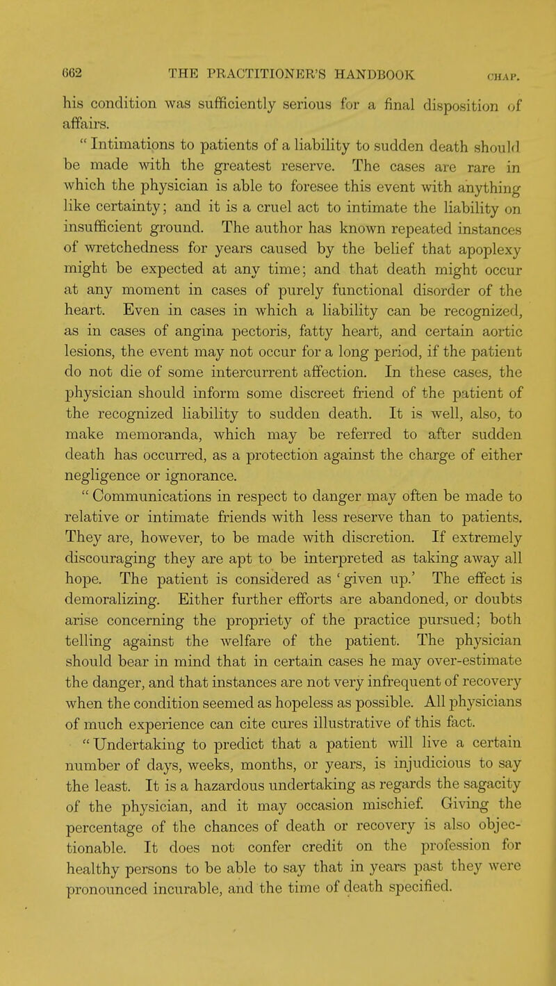 CHAP. his condition was sufficiently serious for a final disposition of affairs.  Intimations to patients of a liability to sudden death should be made with the greatest reserve. The cases are rare in which the physician is able to foresee this event with anything like certainty; and it is a cruel act to intimate the liability on insufficient ground. The author has known repeated instances of wretchedness for years caused by the belief that apoplexy might be expected at any time; and that death might occur at any moment in cases of purely functional disorder of the heart. Even in cases in which a liability can be recognized, as in cases of angina pectoris, fatty heart, and certain aortic lesions, the event may not occur for a long period, if the patient do not die of some intercurrent affection. In these cases, the physician should inform some discreet friend of the patient of the recognized liability to sudden death. It is well, also, to make memoranda, which may be referred to after sudden death has occurred, as a protection against the charge of either negligence or ignorance.  Communications in respect to danger may often be made to relative or intimate friends with less reserve than to patients. They are, however, to be made with discretion. If extremely discouraging they are apt to be interpreted as taking away all hope. The patient is considered as ' given up.' The effect is demoralizing. Either further efforts are abandoned, or doubts arise concerning the propriety of the practice pursued; both telling against the welfare of the patient. The physician should bear in mind that in certain cases he may over-estimate the danger, and that instances are not very infrequent of recovery when the condition seemed as hopeless as possible. All physicians of much experience can cite cures illustrative of this fact. Undertaking to predict that a patient will live a certain number of days, weeks, months, or years, is injudicious to say the least. It is a hazardous undertaking as regards the sagacity of the physician, and it may occasion mischief. Giving the percentage of the chances of death or recovery is also objec- tionable. It does not confer credit on the profession for healthy persons to be able to say that in years past they were pronounced incurable, and the time of death specified.