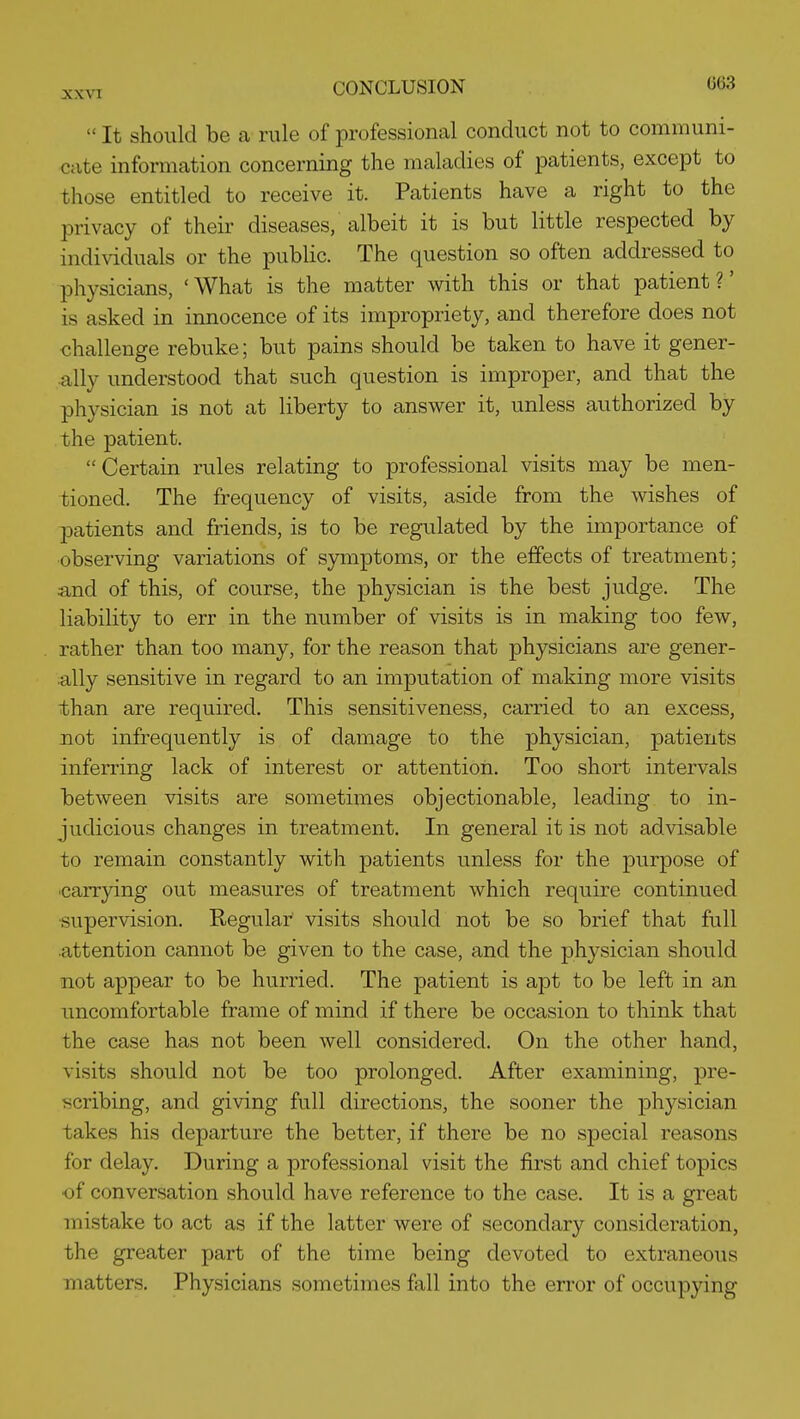  It should be a rule of professional conduct not to communi- cate information concerning the maladies of patients, except to those entitled to receive it. Patients have a right to the privacy of their diseases, albeit it is but little respected by indi^dduals or the public. The question so often addressed to physicians, 'What is the matter with this or that patient?' is asked in innocence of its impropriety, and therefore does not challenge rebuke; but pains should be taken to have it gener- ally understood that such question is improper, and that the physician is not at liberty to answer it, unless authorized by the patient. Certain rules relating to professional visits may be men- tioned. The frequency of visits, aside from the wishes of patients and friends, is to be regulated by the importance of ■observing variations of symptoms, or the effects of treatment; and of this, of course, the physician is the best judge. The liability to err in the number of visits is in making too few, rather than too many, for the reason that physicians are gener- ally sensitive in regard to an imputation of making more visits than are required. This sensitiveness, carried to an excess, not infrequently is of damage to the physician, patients inferring lack of interest or attention. Too short intervals between visits are sometimes objectionable, leading to in- judicious changes in treatment. In general it is not advisable to remain constantly with patients unless for the purpose of 'Carrying out measures of treatment which require continued •supervision. Regular visits should not be so brief that full attention cannot be given to the case, and the physician should not appear to be hurried. The patient is apt to be left in an uncomfortable frame of mind if there be occasion to think that the case has not been well considered. On the other hand, visits should not be too prolonged. After examining, pre- scribing, and giving full directions, the sooner the physician takes his departure the better, if there be no special reasons for delay. During a professional visit the first and chief topics •of conversation should have reference to the case. It is a great mistake to act as if the latter were of secondary consideration, the greater part of the time being devoted to extraneous matters. Physicians sometimes fall into the error of occupying