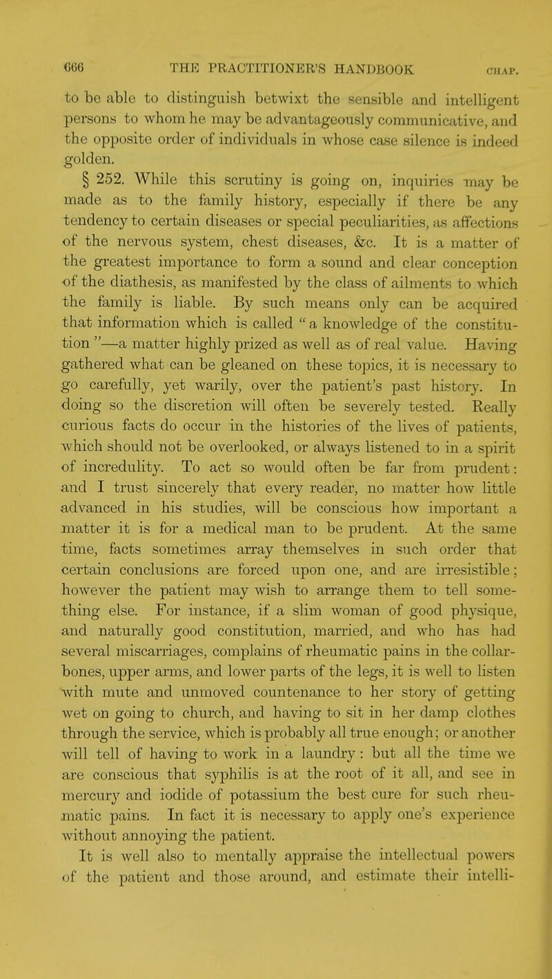 to be able to distinguish betwixt the sensible and intelligent j)ersons to whom he may be advantageously communicative, and the opposite order of individuals in whose case silence is indeed golden. § 252. While this scrutiny is going on, inquiries may be made as to the family history, especially if there be any tendency to certain diseases or special peculiarities, as affections of the nervous system, chest diseases, &c. It is a matter of the greatest importance to form a sound and clear conception of the diathesis, as manifested by the class of ailments to which the family is liable. By such means only can be acquired that information which is called  a knowledge of the constitu- tion —a matter highly prized as well as of real value. Having gathered what can be gleaned on these topics, it is necessary to go carefully, yet warily, over the patient's past history. In doing so the discretion will often be severely tested. Really curious facts do occur in the histories of the lives of patients, which should not be overlooked, or always listened to in a spirit of incredulity. To act so would often be far from prudent: and I trust sincerely that every reader, no matter how little advanced in his studies, will be conscious how important a matter it is for a medical man to be prudent. At the same time, facts sometimes array themselves in such order that certain conclusions are forced upon one, and are irresistible; however the patient may wish to arrange them to tell some- thing else. For instance, if a slim woman of good physique, and naturally good constitution, married, and who has had several miscarriages, complains of rheumatic pains in the collar- bones, upper arms, and lower parts of the legs, it is well to listen Avith mute and unmoved countenance to her story of getting wet on going to church, and having to sit in her damp clothes through the service, which is probably all true enough; or another will tell of having to work in a laundry: but all the time we are conscious that syphilis is at the root of it all, and see in mercur}'' and iodide of potassium the best cure for such rheu- matic pains. In fact it is necessary to apply one's experience without annoying the patient. It is well also to mentally appraise the intellectual powei-s of the patient and those around, and estimate their intelli-