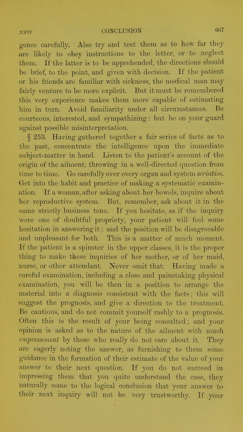 gence carefully. Also try and test them as to how far they ^re likely to obey instructions to the letter, or to neglect them. If the latter is to be apprehended, the directions should be brief, to the point, and given with decision. If the patient or his friends are familiar with sickness, the medical man may fairly venture to be more explicit. But it must be remembered this very experience makes them more capable of estimating him in turn. Avoid familiarity under all circumstances. Be courteous, interested, and sympathizing : but be on your guard against possible misinterpretation. § 253. Having gathered together a fair series of facts as to the past, concentrate the intelligence upon the immediate subject-matter in hand. Listen to the patient's account of the origin of the ailment, throwing in a well-directed question from time to time. Go carefully over every organ and system seriatim. Get into the habit and practice of making a systematic examin- ation. If a woman, after asking about her bowels, inquire about her reproductive system. But, remember, ask about it in the same strictly business tone. If you hesitate, as if the inquiry were one of doubtful propriety, your patient will feel some hesitation in answering it; and the position will be disagreeable and unpleasant for both. This is a matter of much moment. If the patient is a spinster in the upper classes, it is the proper thing to make these inquiries of her mother, or of her maid, nurse, or other attendant. Never omit that. Having made a careful examination, including a close and painstaking physical examination, you will be then in a position to arrange the material into a diagnosis consistent with the facts; this will suggest the prognosis, and give a direction to the treatment. Be cautious, and do not commit yourself rashly to a prognosis. Often this is the result of your being consulted; and your opinion is asked as to the nature of the ailment with much em]pressement by those who really do not care about it. They are eagerly noting the answer, as furnishing to them some guidance in the formation of their estimate of the value of your answer to their next question. If you do not succeed in impressing them that you quite understand the case, they naturally come to the logical conclusion that your answer to their next inquiry will not be very trustworthy. If your