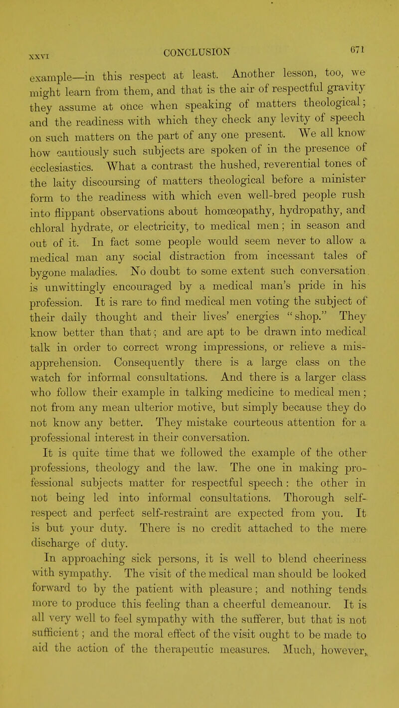 example—in this respect at least. Another lesson, too, we might learn from them, and that is the air of respectful gravity they assume at once when speaking of matters theological; and the readiness with which they check any levity of speech on such matters on the part of any one present. We all know how cautiously such subjects are spoken of in the presence of ecclesiastics. What a contrast the hushed, reverential tones of the laity discoursing of matters theological before a minister form to the readiness with which even well-bred people rush into flippant observations about homoeopathy, hydropathy, and chloral hydrate, or electricity, to medical men; in season and out of it. In fact some people would seem never to allow a medical man any social distraction from incessant tales of bygone maladies. No doubt to some extent such conversation, is unwittingly encouraged by a medical man's pride in his profession. It is rare to find medical men voting the subject of their daily thought and their lives' energies shop. They know better than that; and are apt to be drawn into medical talk in order to correct wrong impressions, or relieve a mis- apprehension. Consequently there is a large class on the watch for informal consultations. And there is a larger class who follow their example in talking medicine to medical men; not from any mean ulterior motive, but simply because they do not know any better. They mistake courteous attention for a professional interest in their conversation. It is quite time that we followed the example of the other- professions, theology and the law. The one in making pro- fessional subjects matter for respectful speech: the other in not being led into informal consultations. Thorough self- respect and perfect self-restraint are expected from you. It is but your duty. There is no credit attached to the mere discharge of duty. In approaching sick persons, it is well to blend cheeriness with sympathy. The visit of the medical man should be looked forward to by the patient with pleasure; and nothing tends more to produce this feeling than a cheerful demeanour. It is all very well to feel sympathy with the sufferer, but that is not sufficient; and the moral effect of the visit ought to be made to aid the action of the therapeutic measures. Much, however^