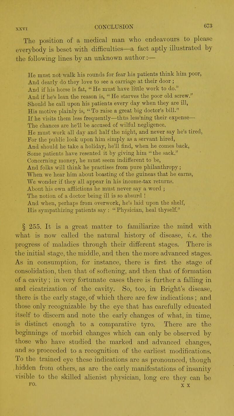 The position of a medical man who endeavours to please everybody is beset with difficulties—a fact aptly illustrated by the following lines by an unknown author:— He must not Avalk his rounds for fear his patients think him poor, And dearly do they love to see a carriage at their door ; And if his horse is fat,  He must have little work to do. And if he's lean the reason is,  He starves the poor old screw. Should he call upon his patients every day when they are ill, His motive plainly is,  To raise a great big doctor's bill. If he visits them less frequently—thus less'ning their expense— The chances are he'll be accused of wilful negligence. He must work all day and half the night, and never say he's tired, For the public look upon him simply as a servant hired. And should he take a holiday, he'll find, when he comes back. Some patients have resented it by giving him the sack. Concerning money, he must seem indifferent to be. And folks will think he practises from pure philanthropy; Wlien we hear him about boasting of the guineas that he earns, We wonder if they all appear in his income-tax returns. About his own afflictions he must never say a word ; The notion of a doctor being ill is so absurd ! And when, perhaps from overwork, he's laid upon the shelf, His sympathizing patients say :  Physician, heal thyself. § 255. It is a great matter to familiarize the mind with what is now called the natural history of disease, i. e. the 23rogress of maladies through their different stages. There is the initial stage, the middle, and then the more advanced stages. As in consumption, for instance, there is first the stage of consolidation, then that of softening, and then that of formation of a cavity; in very fortunate cases there is further a falling in and cicatrization of the cavity. So, too, in Bright's disease, there is the early stage, of which there are few indications ; and those only recognizable by the eye that has carefully educated itself to discern and note the early changes of what, in time, is distinct enough to a comparative tyro. There are the beginnings of morbid changes which can only be observed by those who have studied the marked and advanced changes, and so proceeded to a recognition of the earliest modifications. To the trained eye these indications are as pronounced, though hidden from others, as are the early manifestations of insanity visible to the skilled alienist physician, long ere they can be FO. X X