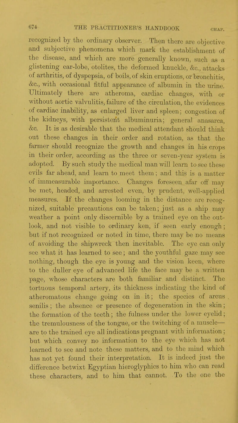 CHAP. recognized by the ordinary observer. Then there are objective and subjective phenomena which mark the establishment of the disease, and which are more generally known, such as a glistening ear-lobe, otolites, the deformed knuckle, &c., attacks of arthritis, of dyspepsia, of boils, of skin eruptions, or bronchitis, &c., with occasional fitful appearance of albumin in the urine. Ultimately there are atheroma, cardiac changes, with or without aortic valvulitis, failure of the circulation, the evidences of cardiac inability, as enlarged liver and spleen; congestion of the kidneys, with persistent albuminuria; general anasarca, &c. It is as desirable that the medical attendant should think out these changes in their order and rotation, as that the farmer should recognize the growth and changes in his crops in their order, according as the three or seven-year system is adopted. By such study the medical man will learn to see these evils far ahead, and learn to meet them; and this is a matter of immeasurable importance. Changes foreseen afar off may be met, headed, and arrested even, by prudent, well-applied measures. If the changes looming in the distance are recog- nized, suitable precautions can be taken; just as a ship may weather a point only discernible by a tiained eye on the out- look, and not visible to ordinary ken, if seen early enough; but if not recognized or noted in time, there may be no means of avoiding the shipwreck then inevitable. The eye can only see what it has learned to see; and the youthful gaze may see nothing, though the eye is young and the vision keen, where to the duller eye of advanced life the face may be a written page, whose characters are both familiar and distinct. The tortuous temporal artery, its thickness indicating the kind of atheromatous change going on in it; the species of arcus senilis; the absence or presence of degeneration in the skin; the formation of the teeth; the fulness under the lower eyelid; the tremulousness of the tongue, or the twitching of a muscle— are to the trained eye all indications pregnant with information; but which convey no information to the eye which has not learned to see and note these matters, and to the mind which has not yet found their interpretation. It is indeed just the difference betwixt Egyptian hieroglyphics to him who can read these characters, and to him that cannot. To the one the