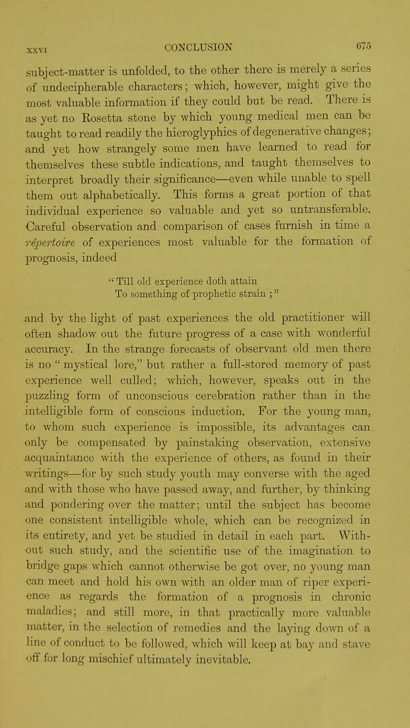 subject-matter is unfolded, to the other there is merely a series of undecipherable characters; which, however, might give the most valuable information if they could but be read. There is as yet no Rosetta stone by which young medical men can be taught to read readily the hieroglyiDhics of degenerative changes; and yet how strangely some men have learned to read for themselves these subtle indications, and taught themselves to interpret broadly their significance—even while unable to spell them out alphabetically. This forms a great portion of that individual experience so valuable and yet so untransferable. Careful observation and comparison of cases furnish in time a repertoire of experiences most valuable for the formation of prognosis, indeed  Till old experience dotli attain To sometliing of prophetic strain ; and by the light of past experiences the old practitioner will often shadow out the future progress of a case with wonderful accuracy. In the strange forecasts of observant old men there is no  mystical lore, but rather a full-stored memory of past experience well culled; which, however, speaks out in the puzzling form of unconscious cerebration rather than in the intelligible form of conscious induction. For the young man, to whom such experience is impossible, its advantages can only be compensated by painstaking observation, extensive acquaintance with the experience of others, as found in their writings—for by such study youth may converse with the aged and with those who have passed away, and further, by thinking and pondering over the matter; until the subject has become one consistent intelligible whole, which can be recognized in its entirety, and yet be studied in detail in each part. With- out such study, and the scientific use of the imagination to bridge gaps which cannot otherwise be got over, no young man can meet and hold his own with an older man of riper experi- ence as regards the formation of a prognosis in chronic maladies; and still more, in that practically more valuable matter, in the selection of remedies and the laying down of a line of conduct to be followed, which will keep at bay and stave off for long mischief ultimately inevitable.