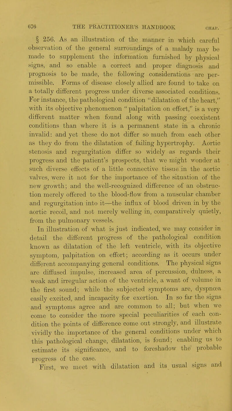 § 256. As an illustration of the manner in which careful observation of the general suiTOundings of a malady may be made to supplement the information furnished by physical signs, and so enable a correct and proper diagnosis and prognosis to be made, the following considerations ■ are per- missible. Forms of disease closely allied are found to take on a totally different progress under diverse associated conditions. For instance, the pathological condition dilatation of the heart, with its objective phenomenon palpitation on effort, is a very different matter when found along with passing coexistent conditions than where it is a permanent state in a chronic invalid: and yet these do not differ so much from each other as they do from the dilatation of failing hypertrophy. Aortic stenosis and regurgitation differ so widely as regards their progress and the patient's prospects, that we might wonder at such diverse effects of a little connective tissue in the aortic valves, were it not for the importance of the situation of the new growth; and the well-recognized difference of an obstruc- tion merely offered to the blood-flow from a muscular chamber and regurgitation into it—the influx of blood driven in by the aortic recoil, and not merely welling in, comparatively quietly, from the pulmonary vessels. In illustration of what is just indicated, we may consider in detail the different progress of the pathological condition known as dilatation of the left ventricle, mth its objective symptom, palpitation on effort; according as it occurs under different accompanying general conditions. The physical signs are diffused impulse, increased area of percussion, dulness, a weak and irregular action of the ventricle, a want of volume in the first sound; while the subjected symptoms are, dyspnoea easily excited, and incapacity for exertion. In so far the signs and symptoms agree and are common to all; but when we come to consider the more special peculiarities of each con- dition the points of difference come out strongly, and illustrate vividly the importance of the general conditions under which this pathological change, dilatation, is found; enabling us to estimate its significance, and to foreshadow the probable progress of the case. First, we meet with dilatation and its usual signs and