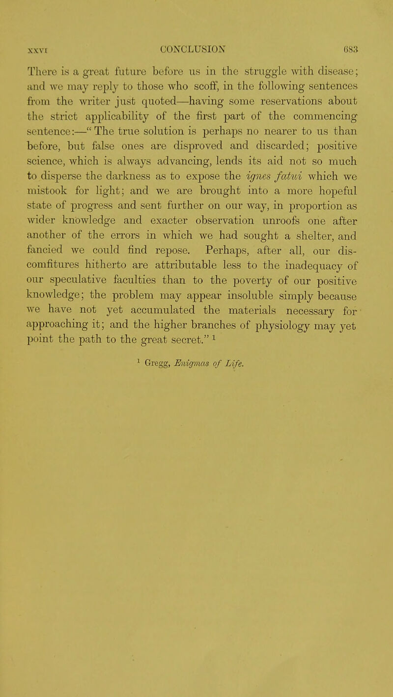 There is a great future before us in the struggle with disease; and we may reply to those who scoff, in the following sentences from the writer just quoted—having some reservations about the strict applicability of the first part of the commencing sentence:— The true solution is perhaps no nearer to us than before, but false ones are disproved and discarded; positive science, which is always advancing, lends its aid not so much to disperse the darkness as to expose the ignes fatui which we mistook for light; and we are brought into a more hopeful state of progress and sent further on our way, in proportion as wider knowledge and exacter observation unroofs one after another of the errors in which we had sought a shelter, and fancied we could find repose. Perhaps, after all, our dis- comfitures hitherto are attributable less to the inadequacy of our speculative faculties than to the poverty of our positive knowledge; the problem may appear insoluble simply because we have not yet accumulated the materials necessary for- approaching it; and the higher branches of physiology may yet point the path to the great secret. ^ ^ Gregg, Enigmas of Life.