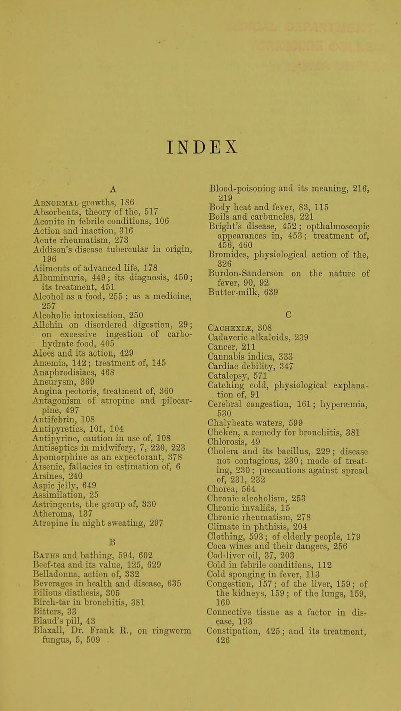 INDEX A Abnormal growths, 186 Absorbents, theory of the, 517 Aconite in febrile conditions, 106 Action and inaction, 316 Acute rheirmatism, 273 Addison's disease tubercular in origin, 196 Ailments of advanced life, 178 Albuminuria, 449; its diagnosis, 450; its treatment, 451 Alcohol as a food, 255 ; as a medicine, 257 Alcoholic intoxication, 250 Allchin on disordered digestion, 29; on excessive ingestion of carbo- hydrate food, 405 Aloes and its action, 429 Ansemia, 142; treatment of, 145 Anaphrodisiacs, 468 Aneurysm, 369 Angina pectoris, treatment of, 360 Antagonism of atropine and pilocar- pine, 497 Antifebrin, 108 Antipyretics, 101, 104 Antipyrine, caution in use of, 108 Antiseptics in midwifery, 7, 220, 223 Apomorphine as an expectorant, 378 Arsenic, fallacies in estimation of, 6 Arsines, 240 Aspic jelly, 649 Assimilation, 25 Astringents, the group of, 330 Atheroma, 137 Atropine in night sweating, 297 B Baths and bathing, 594, 602 Beef-tea and its value, 125, 629 Belladonna, action of, 332 Beverages in health and disease, 635 Bilious diathesis, 305 Birch-tar in bronchitis, 381 Bitters, 33 Blaud's pill, 43 Blaxall, Dr. Frank R., on ringworm fimgus, 5, 509 Blood-poisoning and its meaning, 216, 219 Body heat and fever, 83, 115 Boils and carbuncles, 221 Bright's disease, 452 ; opthalmoscopic appearances in, 453; treatment of, 456, 460 Bromides, physiological action of the, 326 Burdon-Sanderson on the nature of fever, 90, 92 Butter-milk, 639 C Cachexia, 308 Cadaveric alkaloids, 239 Cancer, 211 Cannabis indica, 333 Cardiac debility, 347 Catalepsy, 571 Catching cold, physiological explana- tion of, 91 Cerebral congestion, 161; hypersemia, 530 Chalybeate waters, 599 Cheken, a remedy for bronchitis, 381 Chlorosis, 49 Cholera and its bacillus, 229; disease not contagious, 230; mode of treat- ing, 230 ; precautions against spread of, 231, 232 Chorea, 564 Chronic alcoholism, 253 Chronic invalids, 15 Chronic rheumatism, 278 Climate in phthisis, 204 Clothing, 593; of elderly people, 179 Coca wines and their dangers, 256 Cod-liver oil, 37, 203 Cold in febrile conditions, 112 Cold sponging in fever, 113 Congestion, 157; of the liver, 159; of the kidneys, 159 ; of the lungs, 159, 160 Connective tissue as a factor in dis- ease, 193 Constipation, 425; and its treatment, 426